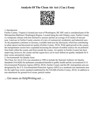 Analysis Of The Clean Air Act ( Caa ) Essay
1. Introduction
Fairfax County, Virginia is located just west of Washington, DC (DC) and is considered part of the
Metropolitan Baltimore Washington Region. Located along the mid Atlantic coast, Fairfax County
is a temperate climate with four distinctive seasons and has an average of 42 inches of rain per
year. Land use in Fairfax County consists of a mix of commercial, residential, and industrial uses.
As the population continues to increase, available land area has decreased, which has contributing
to urban sprawl and decreased air quality (Fairfax County, 2014). With rapid growth in the county,
the transportation sectors have expanded increasing the amount of mobile sources for air pollution
from both within the county and from outside the county. Air quality in Fairfax County has been
improving; however, the county and the region have yet to meet federal air quality standards for 8
hour ozone and particle matter.
2. Environmental Air Quality Issue
The Clean Air Act (CAA) was amended in 1990 to include the National Ambient Air Quality
Standards (NAAQS) for pollutants considered harmful to public health and the environment (U.S.
Environmental Protection Agency [EPA], 2014). Fairfax County and the DC metropolitan area are
designated by the U.S. Environmental Protection Agency (EPA) as a moderate non attainment area
for the eight hour ozone standard established by the NAAQS (Fairfax County, 2014). In addition to
non attainment for ground level ozone, particle matter
... Get more on HelpWriting.net ...
 