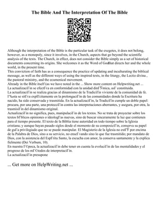 The Bible And The Interpretation Of The Bible
Although the interpretation of the Bible is the particular task of the exegetes, it does not belong,
however, as a monopoly, since it involves, in the Church, aspects that go beyond the scientific
analysis of the texts. The Church, in effect, does not consider the Bible simply as a set of historical
documents concerning its origins. She welcomes it as the Word of Godthat directs her and the whole
world, in the present time.
This conviction of faith has as a consequence the practice of updating and inculturating the biblical
message, as well as the different ways of using the inspired texts, in the liturgy, the Lectio divina ,
the pastoral ministry, and the ecumenical movement.
Already in the Bible itself (as we have noted in the ... Show more content on Helpwriting.net ...
La actualizaciГіn se efectГєa en conformidad con la unidad dinГЎmica, asГ constituida.
La actualizaciГіn se realiza gracias al dinamismo de la TradiciГіn viviente de la comunidad de fe.
Г‰sta se sitГєa explГcitamente en la prolongaciГіn de las comunidades donde la Escritura ha
nacido, ha sido conservada y trasmitida. En la actualizaciГіn, la TradiciГіn cumple un doble papel:
procura, por una parte, una protecciГіn contra las interpretaciones aberrantes, y asegura, por otra, la
trasmisiГіn del dinamismo original.
ActualizaciГіn no significa, pues, manipulaciГіn de los textos. No se trata de proyectar sobre los
textos bГblicos opiniones o ideologГas nuevas, sino de buscar sinceramente la luz que contienen
para el tiempo presente. El texto de la Biblia tiene autoridad en todo tiempo sobre la Iglesia
cristiana; y aunque hayan pasado siglos desde el momento de su composiciГіn, conserva su papel
de guГa privilegiado que no se puede manipular. El Magisterio de la Iglesia no estГЎ por encima
de la Palabra de Dios, sino a su servicio, no enseГ±ando sino lo que fue trasmitido; por mandato de
Dios, con la asistencia del EspГritu Santo, la escucha con amor, la conserva santamente y la explica
fielmente (Dei Verbum, 10).
En nuestra Г©poca, la actualizaciГіn debe tener en cuenta la evoluciГіn de las mentalidades y el
progreso de los mГ©todos de interpretaciГіn.
La actualizaciГіn presupone
... Get more on HelpWriting.net ...
 