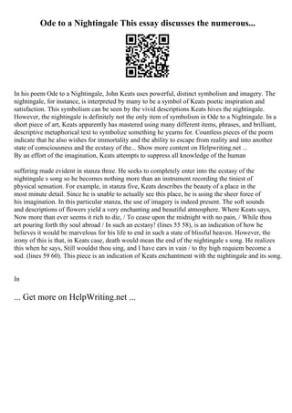 Ode to a Nightingale This essay discusses the numerous...
In his poem Ode to a Nightingale, John Keats uses powerful, distinct symbolism and imagery. The
nightingale, for instance, is interpreted by many to be a symbol of Keats poetic inspiration and
satisfaction. This symbolism can be seen by the vivid descriptions Keats hives the nightingale.
However, the nightingale is definitely not the only item of symbolism in Ode to a Nightingale. In a
short piece of art, Keats apparently has mastered using many different items, phrases, and brilliant,
descriptive metaphorical text to symbolize something he yearns for. Countless pieces of the poem
indicate that he also wishes for immortality and the ability to escape from reality and into another
state of consciousness and the ecstasy of the... Show more content on Helpwriting.net ...
By an effort of the imagination, Keats attempts to suppress all knowledge of the human
suffering made evident in stanza three. He seeks to completely enter into the ecstasy of the
nightingale s song so he becomes nothing more than an instrument recording the tiniest of
physical sensation. For example, in stanza five, Keats describes the beauty of a place in the
most minute detail. Since he is unable to actually see this place, he is using the sheer force of
his imagination. In this particular stanza, the use of imagery is indeed present. The soft sounds
and descriptions of flowers yield a very enchanting and beautiful atmosphere. Where Keats says,
Now more than ever seems it rich to die, / To cease upon the midnight with no pain, / While thou
art pouring forth thy soul abroad / In such an ecstasy! (lines 55 58), is an indication of how he
believes it would be marvelous for his life to end in such a state of blissful heaven. However, the
irony of this is that, in Keats case, death would mean the end of the nightingale s song. He realizes
this when he says, Still wouldst thou sing, and I have ears in vain / to thy high requiem become a
sod. (lines 59 60). This piece is an indication of Keats enchantment with the nightingale and its song.
In
... Get more on HelpWriting.net ...
 