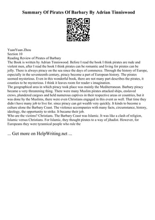 Summary Of Pirates Of Barbary By Adrian Tinniswood
YuanYuan Zhou
Section 10
Reading Review of Pirates of Barbary
The Book is written by Adrian Tinniswood. Before I read the book I think pirates are rude and
violent men, after I read the book I think pirates can be romantic and living for pirates can be
jolly. There is always piracy on the sea since the days of commerce. Through the history of Europe,
especially in the seventeenth century, piracy become a part of European history. The pirates
seemed mysterious. Even in this wonderful book, there are not many part describes the pirates, it
counties to be mysterious. I think it leaves room for reader s imagination.
The geographical area in which piracy took place was mainly the Mediterranean. Barbary piracy
became a very threatening thing. There were many Muslim pirates attacked ships, enslaved
crews, plundered cargoes and held numerous captives in their respective areas or countries, but it
was done by the Muslims, there were even Christians engaged in this event as well. That time they
didn t have many job to live for. since piracy can get wealth very quickly. It kinds to become a
culture alone the Barbary Coast. The violence accompanies with many facts, circumstance, history,
ideology, the opportunity to strike. It became their job.
Who are the victims? Christians. The Barbary Coast was Islamic. It was like a clash of religion,
Islamic versus Christians. For Islamic, they thought pirates to a way of jihadist. However, for
Europeans they were tyrannical people who rule the
... Get more on HelpWriting.net ...
 