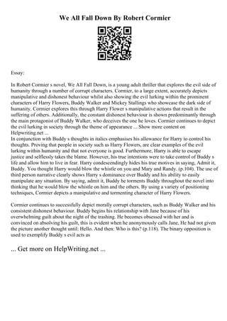 We All Fall Down By Robert Cormier
Essay:
In Robert Cormier s novel, We All Fall Down, is a young adult thriller that explores the evil side of
humanity through a number of corrupt characters. Cormier, to a large extent, accurately depicts
manipulative and dishonest behaviour whilst also showing the evil lurking within the prominent
characters of Harry Flowers, Buddy Walker and Mickey Stallings who showcase the dark side of
humanity. Cormier explores this through Harry Flower s manipulative actions that result in the
suffering of others. Additionally, the constant dishonest behaviour is shown predominantly through
the main protagonist of Buddy Walker, who deceives the one he loves. Cormier continues to depict
the evil lurking in society through the theme of appearance ... Show more content on
Helpwriting.net ...
In conjunction with Buddy s thoughts in italics emphasises his allowance for Harry to control his
thoughts. Proving that people in society such as Harry Flowers, are clear examples of the evil
lurking within humanity and that not everyone is good. Furthermore, Harry is able to escape
justice and selflessly takes the blame. However, his true intentions were to take control of Buddy s
life and allow him to live in fear. Harry condescendingly hides his true motives in saying, Admit it,
Buddy. You thought Harry would blow the whistle on you and Mary and Randy. (p.104). The use of
third person narrative clearly shows Harry s dominance over Buddy and his ability to easily
manipulate any situation. By saying, admit it, Buddy he torments Buddy throughout the novel into
thinking that he would blow the whistle on him and the others. By using a variety of positioning
techniques, Cormier depicts a manipulative and tormenting character of Harry Flowers.
Cormier continues to successfully depict morally corrupt characters, such as Buddy Walker and his
consistent dishonest behaviour. Buddy begins his relationship with Jane because of his
overwhelming guilt about the night of the trashing. He becomes obsessed with her and is
convinced on absolving his guilt, this is evident when he anonymously calls Jane, He had not given
the picture another thought until: Hello. And then: Who is this? (p.118). The binary opposition is
used to exemplify Buddy s evil acts as
... Get more on HelpWriting.net ...
 