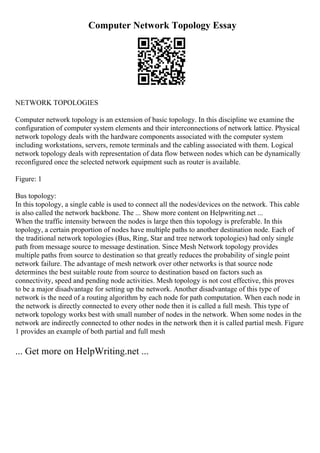 Computer Network Topology Essay
NETWORK TOPOLOGIES
Computer network topology is an extension of basic topology. In this discipline we examine the
configuration of computer system elements and their interconnections of network lattice. Physical
network topology deals with the hardware components associated with the computer system
including workstations, servers, remote terminals and the cabling associated with them. Logical
network topology deals with representation of data flow between nodes which can be dynamically
reconfigured once the selected network equipment such as router is available.
Figure: 1
Bus topology:
In this topology, a single cable is used to connect all the nodes/devices on the network. This cable
is also called the network backbone. The ... Show more content on Helpwriting.net ...
When the traffic intensity between the nodes is large then this topology is preferable. In this
topology, a certain proportion of nodes have multiple paths to another destination node. Each of
the traditional network topologies (Bus, Ring, Star and tree network topologies) had only single
path from message source to message destination. Since Mesh Network topology provides
multiple paths from source to destination so that greatly reduces the probability of single point
network failure. The advantage of mesh network over other networks is that source node
determines the best suitable route from source to destination based on factors such as
connectivity, speed and pending node activities. Mesh topology is not cost effective, this proves
to be a major disadvantage for setting up the network. Another disadvantage of this type of
network is the need of a routing algorithm by each node for path computation. When each node in
the network is directly connected to every other node then it is called a full mesh. This type of
network topology works best with small number of nodes in the network. When some nodes in the
network are indirectly connected to other nodes in the network then it is called partial mesh. Figure
1 provides an example of both partial and full mesh
... Get more on HelpWriting.net ...
 