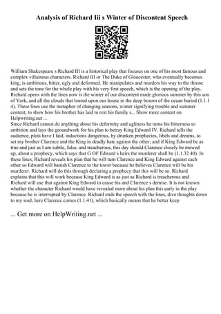 Analysis of Richard Iii s Winter of Discontent Speech
William Shakespeare s Richard III is a historical play that focuses on one of his most famous and
complex villainous characters. Richard III or The Duke of Gloucester, who eventually becomes
king, is ambitious, bitter, ugly and deformed. He manipulates and murders his way to the throne
and sets the tone for the whole play with his very first speech, which is the opening of the play.
Richard opens with the lines now is the winter of our discontent made glorious summer by this son
of York, and all the clouds that loured upon our house in the deep bosom of the ocean buried (1.1.1
4). These lines use the metaphor of changing seasons, winter signifying trouble and summer
content, to show how his brother has laid to rest his family s... Show more content on
Helpwriting.net ...
Since Richard cannot do anything about his deformity and ugliness he turns his bitterness to
ambition and lays the groundwork for his plan to betray King Edward IV. Richard tells the
audience, plots have I laid, inductions dangerous, by drunken prophecies, libels and dreams, to
set my brother Clarence and the King in deadly hate against the other; and if King Edward be as
true and just as I am subtle, false, and treacherous, this day should Clarence closely be mewed
up, about a prophecy, which says that G OF Edward s heirs the murderer shall be (1.1.32 40). In
these lines, Richard reveals his plan that he will turn Clarence and King Edward against each
other so Edward will banish Clarence to the tower because he believes Clarence will be his
murderer. Richard will do this through declaring a prophecy that this will be so. Richard
explains that this will work because King Edward is as just as Richard is treacherous and
Richard will use that against King Edward to cause his and Clarence s demise. It is not known
whether the character Richard would have revealed more about his plan this early in the play
because he is interrupted by Clarence. Richard ends the speech with the lines, dive thoughts down
to my soul, here Clarence comes (1.1.41), which basically means that he better keep
... Get more on HelpWriting.net ...
 