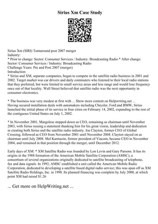 Sirius Xm Case Study
Sirius Xm (SIRI) Turnaround post 2007 merger
Industry:
* Prior to change: Sector: Consumer Services / Industry: Broadcasting Radio * After change:
Sector: Consumer Services / Industry: Broadcasting Radio
Challenge Years: Pre and Post 2007 (merger)
Introduction:
* Sirius and XM, separate companies, began to compete in the satellite radio business in 2001 and
2002. Target market was car drivers and daily commuters who listened to their local radio stations
that they preferred, but were limited to small service areas and less range and would lose frequency
once out of that locality. Wall Street believed that satellite radio was the next opportunity in
consumer electronics.
* The business was very modest at first with ... Show more content on Helpwriting.net ...
Having secured installation deals with automakers including Chrysler, Ford and BMW, Sirius
launched the initial phase of its service in four cities on February 14, 2002, expanding to the rest of
the contiguous United States on July 1, 2002.
* In November 2001, Margolese stepped down as CEO, remaining as chairman until November
2003, with Sirius issuing a statement thanking him for his great vision, leadership and dedication
in creating both Sirius and the satellite radio industry. Joe Clayton, former CEO of Global
Crossing, followed as CEO from November 2001 until November 2004. Clayton stayed on as
chairman until July 2008. Mel Karmazin, former president of Viacom, became CEO in November
2004, and remained in that position through the merger, until December 2012.
Early days of XM: * XM Satellite Radio was founded by Lon Levin and Gary Parsons. It has its
origins in the 1988 formation of the American Mobile Satellite Corporation (AMSC), a
consortium of several organizations originally dedicated to satellite broadcasting of telephone,
fax and data signals. In 1992, AMSC established a unit called the American Mobile Radio
Corporation, dedicated to developing a satellite based digital radio service; this was spun off as XM
Satellite Radio Holdings, Inc. in 1998. Its planned financing was complete by July 2000, at which
point XM had raised $1.26
... Get more on HelpWriting.net ...
 