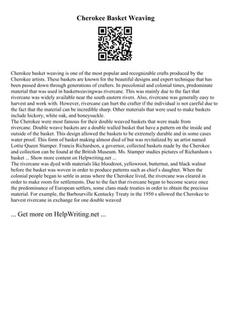 Cherokee Basket Weaving
Cherokee basket weaving is one of the most popular and recognizable crafts produced by the
Cherokee artists. These baskets are known for the beautiful designs and expert technique that has
been passed down through generations of crafters. In precolonial and colonial times, predominate
material that was used in basketweavingwas rivercane. This was mainly due to the fact that
rivercane was widely available near the south eastern rivers. Also, rivercane was generally easy to
harvest and work with. However, rivercane can hurt the crafter if the individual is not careful due to
the fact that the material can be incredible sharp. Other materials that were used to make baskets
include hickory, white oak, and honeysuckle.
The Cherokee were most famous for their double weaved baskets that were made from
rivercane. Double weave baskets are a double walled basket that have a pattern on the inside and
outside of the basket. This design allowed the baskets to be extremely durable and in some cases
water proof. This form of basket making almost died of but was revitalized by an artist named
Lottie Queen Stamper. Francis Richardson, a governor, collected baskets made by the Cherokee
and collection can be found at the British Museum. Ms. Stamper studies pictures of Richardson s
basket ... Show more content on Helpwriting.net ...
The rivercane was dyed with materials like bloodroot, yellowroot, butternut, and black walnut
before the basket was woven in order to produce patterns such as chief s daughter. When the
colonial people began to settle in areas where the Cherokee lived, the rivercane was cleared in
order to make room for settlements. Due to the fact that rivercane began to become scarce once
the predominance of European settlers, some clans made treaties in order to obtain the precious
material. For example, the Barbourville Kentucky Treaty in the 1950 s allowed the Cherokee to
harvest rivercane in exchange for one double weaved
... Get more on HelpWriting.net ...
 