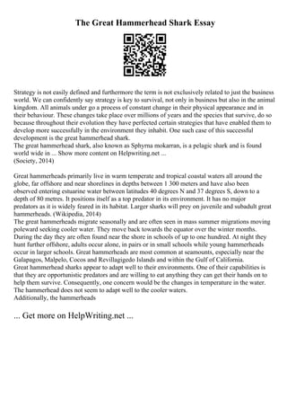 The Great Hammerhead Shark Essay
Strategy is not easily defined and furthermore the term is not exclusively related to just the business
world. We can confidently say strategy is key to survival, not only in business but also in the animal
kingdom. All animals under go a process of constant change in their physical appearance and in
their behaviour. These changes take place over millions of years and the species that survive, do so
because throughout their evolution they have perfected certain strategies that have enabled them to
develop more successfully in the environment they inhabit. One such case of this successful
development is the great hammerhead shark.
The great hammerhead shark, also known as Sphyrna mokarran, is a pelagic shark and is found
world wide in ... Show more content on Helpwriting.net ...
(Society, 2014)
Great hammerheads primarily live in warm temperate and tropical coastal waters all around the
globe, far offshore and near shorelines in depths between 1 300 meters and have also been
observed entering estuarine water between latitudes 40 degrees N and 37 degrees S, down to a
depth of 80 metres. It positions itself as a top predator in its environment. It has no major
predators as it is widely feared in its habitat. Larger sharks will prey on juvenile and subadult great
hammerheads. (Wikipedia, 2014)
The great hammerheads migrate seasonally and are often seen in mass summer migrations moving
poleward seeking cooler water. They move back towards the equator over the winter months.
During the day they are often found near the shore in schools of up to one hundred. At night they
hunt further offshore, adults occur alone, in pairs or in small schools while young hammerheads
occur in larger schools. Great hammerheads are most common at seamounts, especially near the
Galapagos, Malpelo, Cocos and Revillagigedo Islands and within the Gulf of California.
Great hammerhead sharks appear to adapt well to their environments. One of their capabilities is
that they are opportunistic predators and are willing to eat anything they can get their hands on to
help them survive. Consequently, one concern would be the changes in temperature in the water.
The hammerhead does not seem to adapt well to the cooler waters.
Additionally, the hammerheads
... Get more on HelpWriting.net ...
 