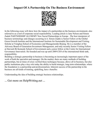 Impact Of A Partnership On The Business Environment
In the following essay will show how the impact of a partnership on the business environment, also
referred to as a tool of corporate social responsibility. Leading article is Jane Nelson and Simon
Zadek PARTNERSHIP ALCHEMY New Social Partnerships in Europe . The best interpreter of
business terminology and changes occurring in it. Simon Zadek is Senior Fellow at the Global
Green Growth Institute and the International Institute for Sustainable Development and Visiting
Scholar at Tsinghua School of Economics and Managementin Beijing. He is a member of the
Advisory Board of Generation Investment Management, and only recently Senior Visiting Fellow
at Harvard JK Kennedy School of Government and a senior fellow at the Centre for International
Governance Innovation. He founded and was up until 2009 CEO of the international think tank,
responsibility.
Building a strategic partnership in business is becoming an increasingly important aspect of the
work of both the specialist and manager. On the market, there are many methods of building
partnerships, but at times of crisis verified these techniques because, above all in business, but also
public institutions play a key role today the ability to build strategic, long term relationships, where
the foundation is a partnership and professionalism. Inherent success of the partnership in the
business are all kinds of training, upskilling, here s benefits:
Understanding the idea of building strategic business relationships.
... Get more on HelpWriting.net ...
 