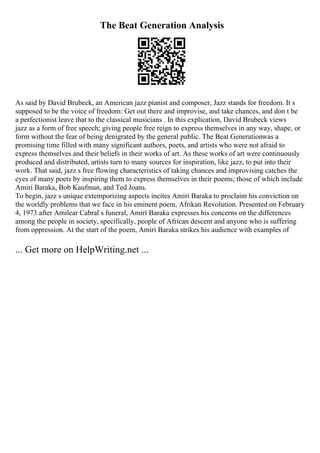 The Beat Generation Analysis
As said by David Brubeck, an American jazz pianist and composer, Jazz stands for freedom. It s
supposed to be the voice of freedom: Get out there and improvise, and take chances, and don t be
a perfectionist leave that to the classical musicians . In this explication, David Brubeck views
jazz as a form of free speech; giving people free reign to express themselves in any way, shape, or
form without the fear of being denigrated by the general public. The Beat Generationwas a
promising time filled with many significant authors, poets, and artists who were not afraid to
express themselves and their beliefs in their works of art. As these works of art were continuously
produced and distributed, artists turn to many sources for inspiration, like jazz, to put into their
work. That said, jazz s free flowing characteristics of taking chances and improvising catches the
eyes of many poets by inspiring them to express themselves in their poems; those of which include
Amiri Baraka, Bob Kaufman, and Ted Joans.
To begin, jazz s unique extemporizing aspects incites Amiri Baraka to proclaim his conviction on
the worldly problems that we face in his eminent poem, Afrikan Revolution. Presented on February
4, 1973 after Amilear Cabral s funeral, Amiri Baraka expresses his concerns on the differences
among the people in society, specifically, people of African descent and anyone who is suffering
from oppression. At the start of the poem, Amiri Baraka strikes his audience with examples of
... Get more on HelpWriting.net ...
 