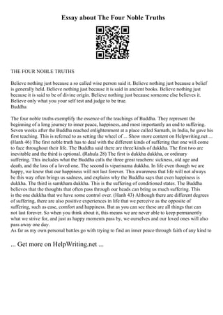 Essay about The Four Noble Truths
THE FOUR NOBLE TRUTHS
Believe nothing just because a so called wise person said it. Believe nothing just because a belief
is generally held. Believe nothing just because it is said in ancient books. Believe nothing just
because it is said to be of divine origin. Believe nothing just because someone else believes it.
Believe only what you your self test and judge to be true.
Buddha
The four noble truths exemplify the essence of the teachings of Buddha. They represent the
beginning of a long journey to inner peace, happiness, and most importantly an end to suffering.
Seven weeks after the Buddha reached enlightenment at a place called Sarnath, in India, he gave his
first teaching. This is referred to as setting the wheel of ... Show more content on Helpwriting.net ...
(Hanh 46) The first noble truth has to deal with the different kinds of suffering that one will come
to face throughout their life. The Buddha said there are three kinds of dukkha. The first two are
inevitable and the third is optional. (Rahula 28) The first is dukkha dukkha, or ordinary
suffering. This includes what the Buddha calls the three great teachers: sickness, old age and
death, and the loss of a loved one. The second is viparinama dukkha. In life even though we are
happy, we know that our happiness will not last forever. This awareness that life will not always
be this way often brings us sadness, and explains why the Buddha says that even happiness is
dukkha. The third is samkhara dukkha. This is the suffering of conditioned states. The Buddha
believes that the thoughts that often pass through our heads can bring us much suffering. This
is the one dukkha that we have some control over. (Hanh 43) Although there are different degrees
of suffering, there are also positive experiences in life that we perceive as the opposite of
suffering, such as ease, comfort and happiness. But as you can see these are all things that can
not last forever. So when you think about it, this means we are never able to keep permanently
what we strive for, and just as happy moments pass by, we ourselves and our loved ones will also
pass away one day.
As far as my own personal battles go with trying to find an inner peace through faith of any kind to
... Get more on HelpWriting.net ...
 