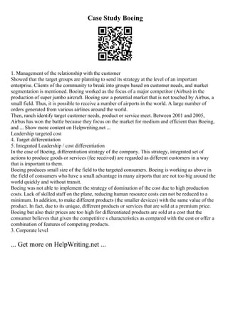 Case Study Boeing
1. Management of the relationship with the customer
Showed that the target groups are planning to send its strategy at the level of an important
enterprise. Clients of the community to break into groups based on customer needs, and market
segmentation is mentioned. Boeing worked as the focus of a major competitor (Airbus) in the
production of super jumbo aircraft. Boeing saw a potential market that is not touched by Airbus, a
small field. Thus, it is possible to receive a number of airports in the world. A large number of
orders generated from various airlines around the world.
Then, ranch identify target customer needs, product or service meet. Between 2001 and 2005,
Airbus has won the battle because they focus on the market for medium and efficient than Boeing,
and ... Show more content on Helpwriting.net ...
Leadership targeted cost
4. Target differentiation
5. Integrated Leadership / cost differentiation
In the case of Boeing, differentiation strategy of the company. This strategy, integrated set of
actions to produce goods or services (fee received) are regarded as different customers in a way
that is important to them.
Boeing produces small size of the field to the targeted consumers. Boeing is working as above in
the field of consumers who have a small advantage in many airports that are not too big around the
world quickly and without transit.
Boeing was not able to implement the strategy of domination of the cost due to high production
costs. Lack of skilled staff on the plane, reducing human resource costs can not be reduced to a
minimum. In addition, to make different products (the smaller devices) with the same value of the
product. In fact, due to its unique, different products or services that are sold at a premium price.
Boeing but also their prices are too high for differentiated products are sold at a cost that the
consumer believes that given the competitive s characteristics as compared with the cost or offer a
combination of features of competing products.
3. Corporate level
... Get more on HelpWriting.net ...
 