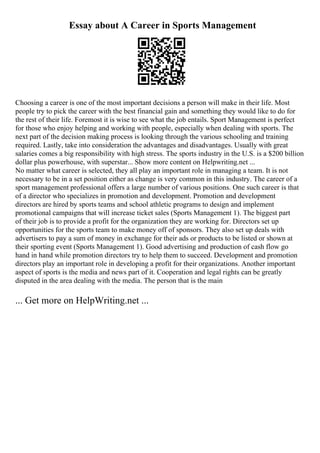 Essay about A Career in Sports Management
Choosing a career is one of the most important decisions a person will make in their life. Most
people try to pick the career with the best financial gain and something they would like to do for
the rest of their life. Foremost it is wise to see what the job entails. Sport Management is perfect
for those who enjoy helping and working with people, especially when dealing with sports. The
next part of the decision making process is looking through the various schooling and training
required. Lastly, take into consideration the advantages and disadvantages. Usually with great
salaries comes a big responsibility with high stress. The sports industry in the U.S. is a $200 billion
dollar plus powerhouse, with superstar... Show more content on Helpwriting.net ...
No matter what career is selected, they all play an important role in managing a team. It is not
necessary to be in a set position either as change is very common in this industry. The career of a
sport management professional offers a large number of various positions. One such career is that
of a director who specializes in promotion and development. Promotion and development
directors are hired by sports teams and school athletic programs to design and implement
promotional campaigns that will increase ticket sales (Sports Management 1). The biggest part
of their job is to provide a profit for the organization they are working for. Directors set up
opportunities for the sports team to make money off of sponsors. They also set up deals with
advertisers to pay a sum of money in exchange for their ads or products to be listed or shown at
their sporting event (Sports Management 1). Good advertising and production of cash flow go
hand in hand while promotion directors try to help them to succeed. Development and promotion
directors play an important role in developing a profit for their organizations. Another important
aspect of sports is the media and news part of it. Cooperation and legal rights can be greatly
disputed in the area dealing with the media. The person that is the main
... Get more on HelpWriting.net ...
 