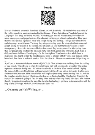 Posada
Mexico celebrates christmas from Dec. 12th to Jan. 6th. From the 16th to christmas eve some of
the children perform a reenactment called the Posada . If you didn t know Posada is Spanish for
Lodging or Inn. They have nine Posadas. When they get into the Posadas they decorate with
moss, evergreens, and paper lanterns. Each Posada children get a board and candles. They have
them to hold painted figures of Mary and Joseph riding on a donkey. They go down the streets
and sing songs to each home. The song they sing when they go to the houses is about mary and
joseph asking for a room in the Posada. The children are told that there is now room so they
must go away. Soon after they are told there is room so they are welcomed in. Once they enter
they say prayers and celebrate by having a party with food, games and fireworks. Each night a
different house holds the Posada party. On the last night of Posadas there is a whole bunch
shepherds on a board. When the posada is done there is a figure of baby jesus in a manger on the
board and then there is a church service. After the church... Show more content on Helpwriting.net
...
A piГ±ata is a decorated clay or papier mГўchГ© jar filled with sweets and hung from the ceiling
or tree branch. The piГ±ata is often decorated like a ball with seven peaks around it. The spikes
represent the seven deadly sins . PiГ±ata s can also be in the form of an animal or bird.To play
the game, children are blindfolded and take turns to hit the piГ±ata with a stick until it splits open
and the sweets pour out. Then the children rush to pick up as many sweets as they can! As well as
the posada s, another type of Christmas play known as Pastorelas (The Shepherds). These tell the
story of the shepherds going to find the baby Jesus and are often very funny. The devil tries to stop
them by tempting them along the way. But the shepherds always get there in the end, often with the
help of the Archangel Michael, who comes and beats the
... Get more on HelpWriting.net ...
 