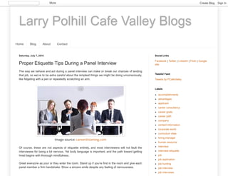 Larry Polhill Cafe Valley Blogs
Home Blog About Contact
Saturday, July 7, 2018
Proper Etiquette Tips During a Panel Interview
The way we behave and act during a panel interview can make or break our chances of landing
that job, so we’ve to be extra careful about the simplest things we might be doing unconsciously,
like fidgeting with a pen or repeatedly scratching an arm.
Image source: careerdreaming.com
Of course, these are not aspects of etiquette entirely, and most interviewers will not fault the
interviewee for being a bit nervous. Yet body language is important, and the path toward getting
hired begins with thorough mindfulness.
Greet everyone as your or they enter the room. Stand up if you’re first in the room and give each
panel member a firm handshake. Show a sincere smile despite any feeling of nervousness.
Facebook | Twitter | LinkedIn | Flickr | Google
site
Social Links
Tweets by PCafeValley
Tweeter Feed
accomplishments
advantages
applicant
career consultancy
career goals
career path
company
contact information
corporate world
curriculum vitae
hiring manager
human resource
interview
interview etiquette
job
job application
job hunting
job interview
job interviews
Labels
More Create Blog Sign In
 