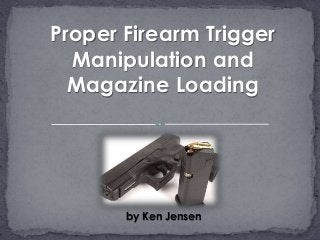 by Ken Jensen
Proper Firearm Trigger
Manipulation and
Magazine Loading
 