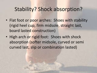 Stability? Shock absorption?
• Flat foot or poor arches: Shoes with stability
  (rigid heel cup, firm midsole, straight last,
  board lasted construction)
• High arch or rigid foot: Shoes with shock
  absorption (softer midsole, curved or semi
  curved last, slip or combination lasted)
 