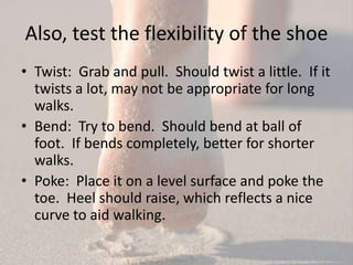 Also, test the flexibility of the shoe
• Twist: Grab and pull. Should twist a little. If it
  twists a lot, may not be appropriate for long
  walks.
• Bend: Try to bend. Should bend at ball of
  foot. If bends completely, better for shorter
  walks.
• Poke: Place it on a level surface and poke the
  toe. Heel should raise, which reflects a nice
  curve to aid walking.
 