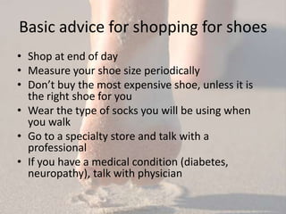 Basic advice for shopping for shoes
• Shop at end of day
• Measure your shoe size periodically
• Don’t buy the most expensive shoe, unless it is
  the right shoe for you
• Wear the type of socks you will be using when
  you walk
• Go to a specialty store and talk with a
  professional
• If you have a medical condition (diabetes,
  neuropathy), talk with physician
 