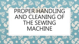 PROPER HANDLING
AND CLEANING OF
THE SEWING
MACHINE
 