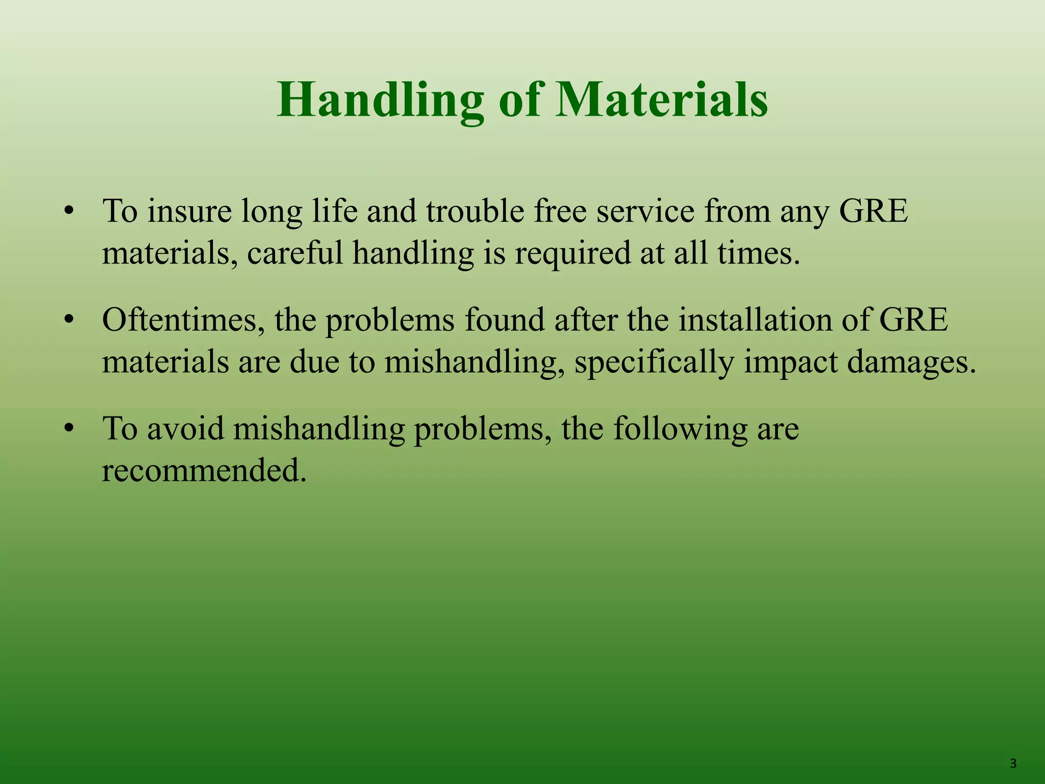 Handling of Materials
• To insure long life and trouble free service from any GRE
materials, careful handling is required at all times.
• Oftentimes, the problems found after the installation of GRE
materials are due to mishandling, specifically impact damages.
• To avoid mishandling problems, the following are
recommended.
3
 