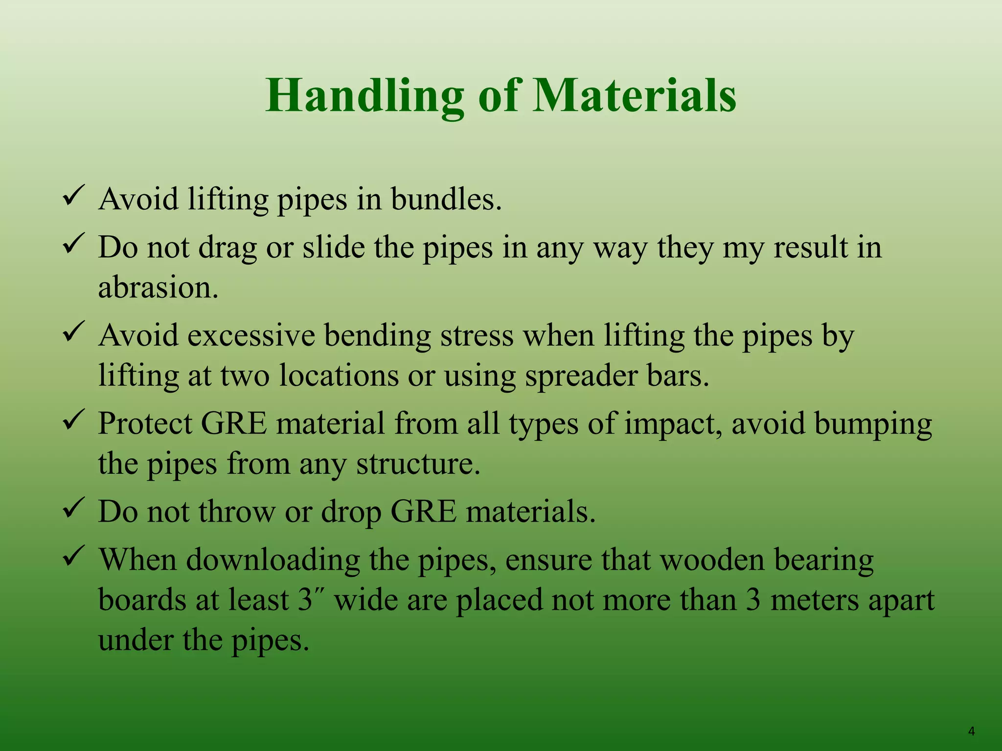 4
Handling of Materials
 Avoid lifting pipes in bundles.
 Do not drag or slide the pipes in any way they my result in
abrasion.
 Avoid excessive bending stress when lifting the pipes by
lifting at two locations or using spreader bars.
 Protect GRE material from all types of impact, avoid bumping
the pipes from any structure.
 Do not throw or drop GRE materials.
 When downloading the pipes, ensure that wooden bearing
boards at least 3˝ wide are placed not more than 3 meters apart
under the pipes.
 