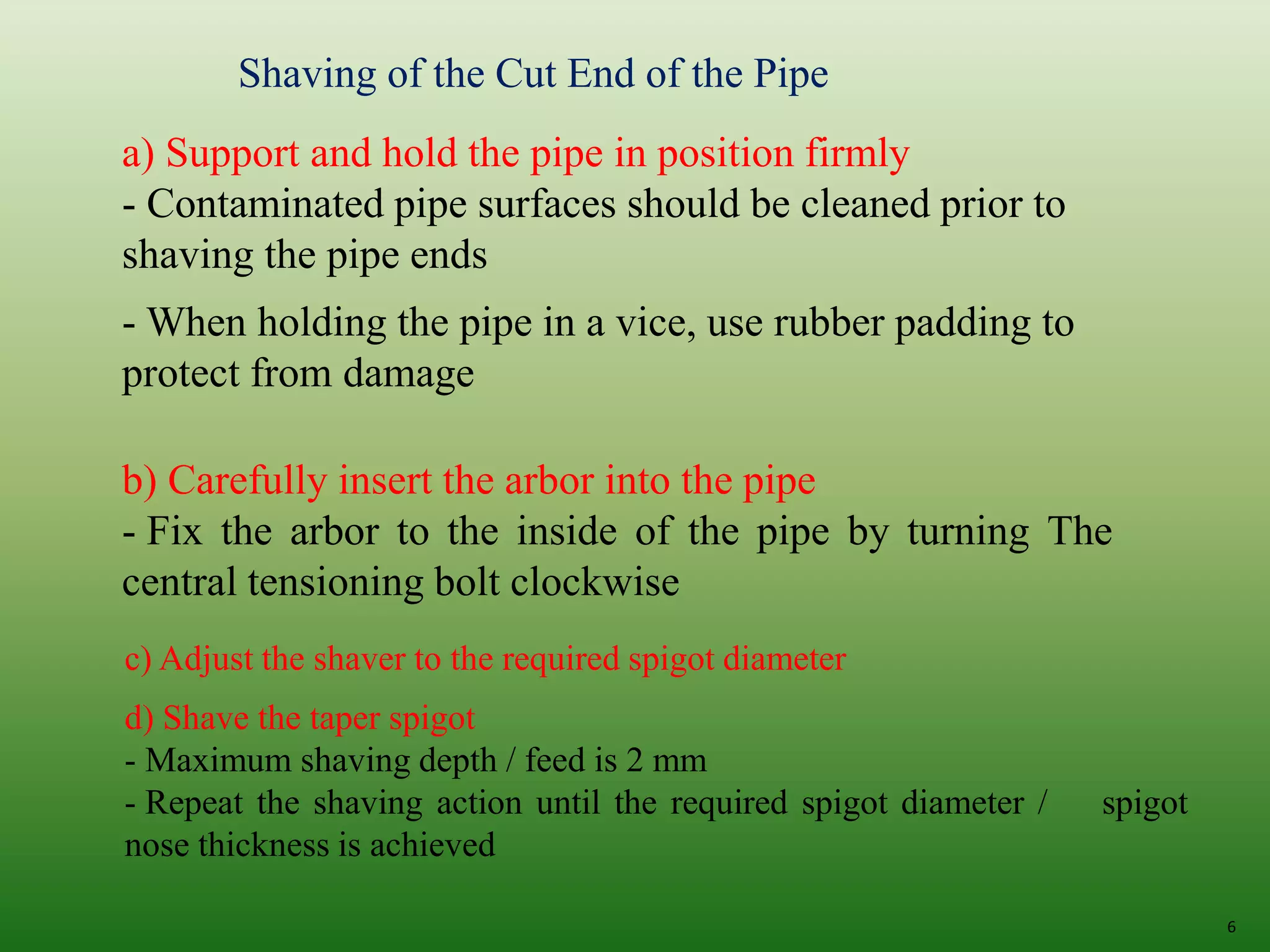 6
Shaving of the Cut End of the Pipe
a) Support and hold the pipe in position firmly
- Contaminated pipe surfaces should be cleaned prior to
shaving the pipe ends
- When holding the pipe in a vice, use rubber padding to
protect from damage
b) Carefully insert the arbor into the pipe
- Fix the arbor to the inside of the pipe by turning The
central tensioning bolt clockwise
c) Adjust the shaver to the required spigot diameter
d) Shave the taper spigot
- Maximum shaving depth / feed is 2 mm
- Repeat the shaving action until the required spigot diameter / spigot
nose thickness is achieved
 