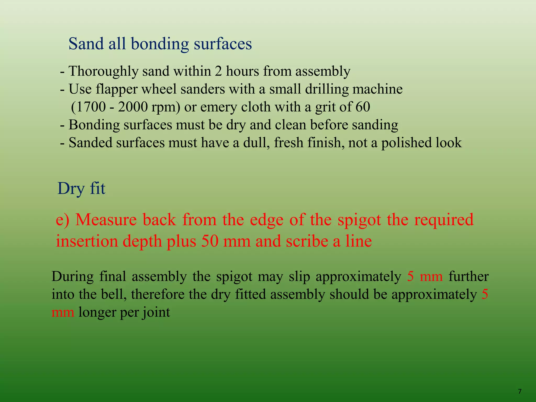 7
Sand all bonding surfaces
- Thoroughly sand within 2 hours from assembly
- Use flapper wheel sanders with a small drilling machine
(1700 - 2000 rpm) or emery cloth with a grit of 60
- Bonding surfaces must be dry and clean before sanding
- Sanded surfaces must have a dull, fresh finish, not a polished look
Dry fit
e) Measure back from the edge of the spigot the required
insertion depth plus 50 mm and scribe a line
During final assembly the spigot may slip approximately 5 mm further
into the bell, therefore the dry fitted assembly should be approximately 5
mm longer per joint
 