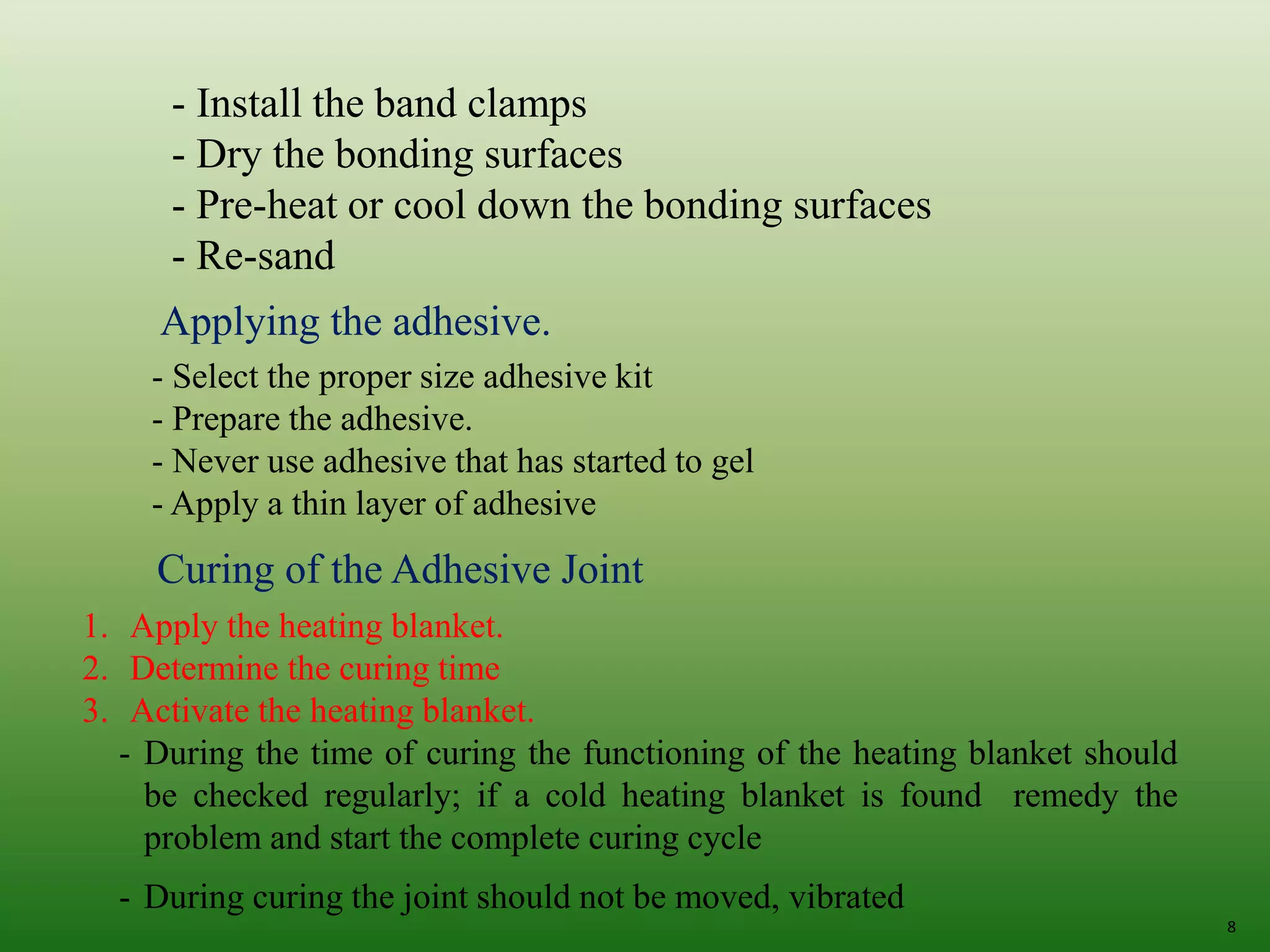 8
- Install the band clamps
- Dry the bonding surfaces
- Pre-heat or cool down the bonding surfaces
- Re-sand
Applying the adhesive.
- Select the proper size adhesive kit
- Prepare the adhesive.
- Never use adhesive that has started to gel
- Apply a thin layer of adhesive
Curing of the Adhesive Joint
1. Apply the heating blanket.
2. Determine the curing time
3. Activate the heating blanket.
- During the time of curing the functioning of the heating blanket should
be checked regularly; if a cold heating blanket is found remedy the
problem and start the complete curing cycle
- During curing the joint should not be moved, vibrated
 