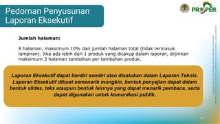 Copyright
©
2021
Direktorat
Jenderal
Pengendalian
Pencemaran
dan
Kerusakan
Lingkungan
Kementerian
Lingkungan
Hidup
dan
Kehutanan
RI
All
Rights
Reserved
Laporan Eksekutif dapat berdiri sendiri atau disatukan dalam Laporan Teknis.
Laporan Eksekutif dibuat semenarik mungkin, bentuk penyajian dapat dalam
bentuk slides, teks ataupun bentuk lainnya yang dapat menarik pembaca, serta
dapat digunakan untuk komunikasi publik.
Jumlah halaman:
8 halaman, maksimum 10% dari jumlah halaman total (tidak termasuk
lampiran). Jika ada lebih dari 1 produk yang dicakup dalam laporan, diijinkan
maksimum 3 halaman tambahan per tambahan produk.
Pedoman Penyusunan
Laporan Eksekutif
10
 