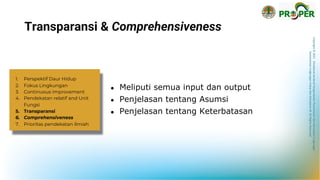 Copyright
©
2021
Direktorat
Jenderal
Pengendalian
Pencemaran
dan
Kerusakan
Lingkungan
Kementerian
Lingkungan
Hidup
dan
Kehutanan
RI
All
Rights
Reserved
Transparansi & Comprehensiveness
● Meliputi semua input dan output
● Penjelasan tentang Asumsi
● Penjelasan tentang Keterbatasan
1. Perspektif Daur Hidup
2. Fokus Lingkungan
3. Continuous improvement
4. Pendekatan relatif and Unit
Fungsi
5. Transparansi
6. Comprehensiveness
7. Prioritas pendekatan ilmiah
 