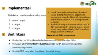Copyright
©
2021
Direktorat
Jenderal
Pengendalian
Pencemaran
dan
Kerusakan
Lingkungan
Kementerian
Lingkungan
Hidup
dan
Kehutanan
RI
All
Rights
Reserved
Implementasi
f.
Melakukan penilaian daur hidup secara lengkap pada produk:
1. sesuai target
2. < target
3. > target
Sertifikasi
g.
● Memberikan kontribusi kepada database nasional penilaian daur hidup
● Menyusun Environmental Product Declaration (EPD) dengan menggunakan
panduan yang standar
● Memiliki EPD yang telah diverifikasi oleh pihak ketiga
20
1. Untuk menuju EPD diperlukan dulu PCR
sesuai bidang industrinya. Bagaimana
mekanisme yg perlu ditempuh perusahaan
untuk menetapkan PCR di bidang industri
tertentu?
2. Apakah bisa digunakan cara adopsi dr PCR
dgn bidang industri yg sama (proses bisnis
mirip) yang sudah ada di global kemudian
diregistrasikan ke KLHK?
Jawaban di slide selanjutnya
 