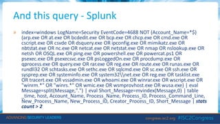 And this query - Splunk
» index=windows LogName=Security EventCode=4688 NOT (Account_Name=*$)
(arp.exe OR at.exe OR bcdedit.exe OR bcp.exe OR chcp.exe OR cmd.exe OR
cscript.exe OR csvde OR dsquery.exe OR ipconfig.exe OR mimikatz.exe OR
nbtstat.exe OR nc.exe OR netcat.exe OR netstat.exe OR nmap OR nslookup.exe OR
netsh OR OSQL.exe OR ping.exe OR powershell.exe OR powercat.ps1 OR
psexec.exe OR psexecsvc.exe OR psLoggedOn.exe OR procdump.exe OR
qprocess.exe OR query.exe OR rar.exe OR reg.exe OR route.exe OR runas.exe OR
rundll32 OR schtasks.exe OR sethc.exe OR sqlcmd.exe OR sc.exe OR ssh.exe OR
sysprep.exe OR systeminfo.exe OR system32net.exe OR reg.exe OR tasklist.exe
OR tracert.exe OR vssadmin.exe OR whoami.exe OR winrar.exe OR wscript.exe OR
"winrm.*" OR "winrs.*" OR wmic.exe OR wsmprovhost.exe OR wusa.exe) | eval
Message=split(Message,".") | eval Short_Message=mvindex(Message,0) | table
_time, host, Account_Name, Process_Name, Process_ID, Process_Command_Line,
New_Process_Name, New_Process_ID, Creator_Process_ID, Short_Message | stats
count > 2
 