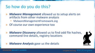So how do you do this?
» Malware Management allowed us to setup alerts on
artifacts from other malware analysis
• MalwareManagementFramework.org
» Of course our own experience too
» Malware Discovery allowed us to find odd file hashes,
command line details, registry locations
» Malware Analysis gave us the details
 