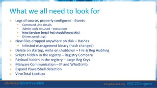 What we all need to look for
» Logs of course, properly configured - Events
• Command Line details
• Admin tools misused – executions
• New Services (retail PoS should know this)
• Drivers used (.sys)
» New Files dropped anywhere on disk – Hashes
• Infected management binary (hash changed)
» Delete on startup, write on shutdown – File & Reg Auditing
» Scripts hidden in the registry – Registry Compare
» Payload hidden in the registry – Large Reg Keys
» Malware Communication – IP and WhoIS info
» Expand PowerShell detection
» VirusTotal Lookups
 