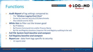 Functions
» Audit Report of log settings compared to:
• The “Windows Logging Cheat Sheet”
• Center for Internet Security (CIS) Benchmarks
• Also USGCB and AU ACSC
» White lists to filter out the known good
• By IP Address
• By Process Command Line and/or Process Name
• By File and Registry locations (requires File and Registry auditing to be set)
» Full File System hash baseline and compare
» Full Registry baseline and compare
» Report.csv - data from logs specific to security
• 12 reports total
 