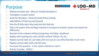 Purpose
» Malware Analysis Lab – Why we initially developed it
» Investigate a suspect system
» Audit the Windows - Advanced Audit Policy settings
» Help MOVE or PUSH security forward
» Give the IR folks what they need and the Feds too
» Take a full system (File and Reg) snapshot to compare to another system and report the
differences
» Discover tricky malware artifacts (Large Keys, Null Byte, AutoRuns)
» Deploy with anything you want, SCCM, LanDesk, PSExec, PS, etc…
» Replace several tools we use today with one easy to use utility that does much more
» Replace several older tools and GUI tools
» To answer the question: Is this system infected or clean?
» And do it quickly - SPEED !
 
