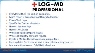 » Everything the Free Edition does and…
» More reports, breakdown of things to look for
» PowerShell report
» Specify the Output directory
» Harvest Sysmon logs
» Harvest WLS Logs
» Whitelist Hash compare results
» Whitelist Registry compare results
» Create a Master-Digest to exclude unique files
» Free updates for 1 year, expect a new release every quarter
» Manual – How to use LOG-MD Professional
 