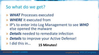 So what do we get?
» WHAT Processes executed
» WHERE it executed from
» IP’s to enter into Log Management to see WHO
else opened the malware
» Details needed to remediate infection
» Details to improve your Active Defense!
» I did this in… 15 Minutes!
 