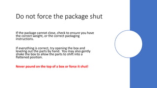 Do not force the package shut
If the package cannot close, check to ensure you have
the correct weight, or the correct packaging
instructions.
If everything is correct, try opening the box and
leveling out the parts by hand. You may also gently
shake the box to allow the parts to shift into a
flattened position.
Never pound on the top of a box or force it shut!
 