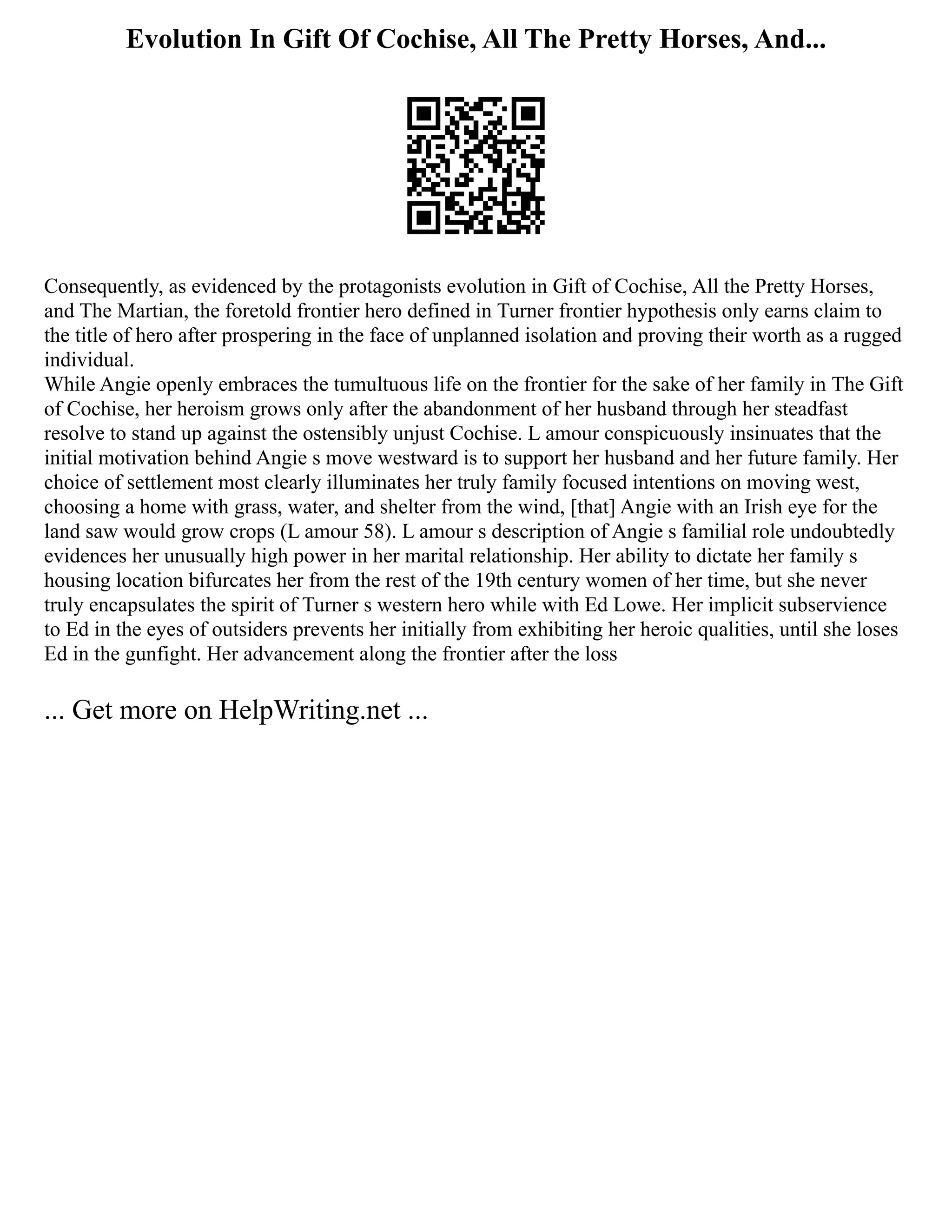 Evolution In Gift Of Cochise, All The Pretty Horses, And...
Consequently, as evidenced by the protagonists evolution in Gift of Cochise, All the Pretty Horses,
and The Martian, the foretold frontier hero defined in Turner frontier hypothesis only earns claim to
the title of hero after prospering in the face of unplanned isolation and proving their worth as a rugged
individual.
While Angie openly embraces the tumultuous life on the frontier for the sake of her family in The Gift
of Cochise, her heroism grows only after the abandonment of her husband through her steadfast
resolve to stand up against the ostensibly unjust Cochise. L amour conspicuously insinuates that the
initial motivation behind Angie s move westward is to support her husband and her future family. Her
choice of settlement most clearly illuminates her truly family focused intentions on moving west,
choosing a home with grass, water, and shelter from the wind, [that] Angie with an Irish eye for the
land saw would grow crops (L amour 58). L amour s description of Angie s familial role undoubtedly
evidences her unusually high power in her marital relationship. Her ability to dictate her family s
housing location bifurcates her from the rest of the 19th century women of her time, but she never
truly encapsulates the spirit of Turner s western hero while with Ed Lowe. Her implicit subservience
to Ed in the eyes of outsiders prevents her initially from exhibiting her heroic qualities, until she loses
Ed in the gunfight. Her advancement along the frontier after the loss
... Get more on HelpWriting.net ...
 