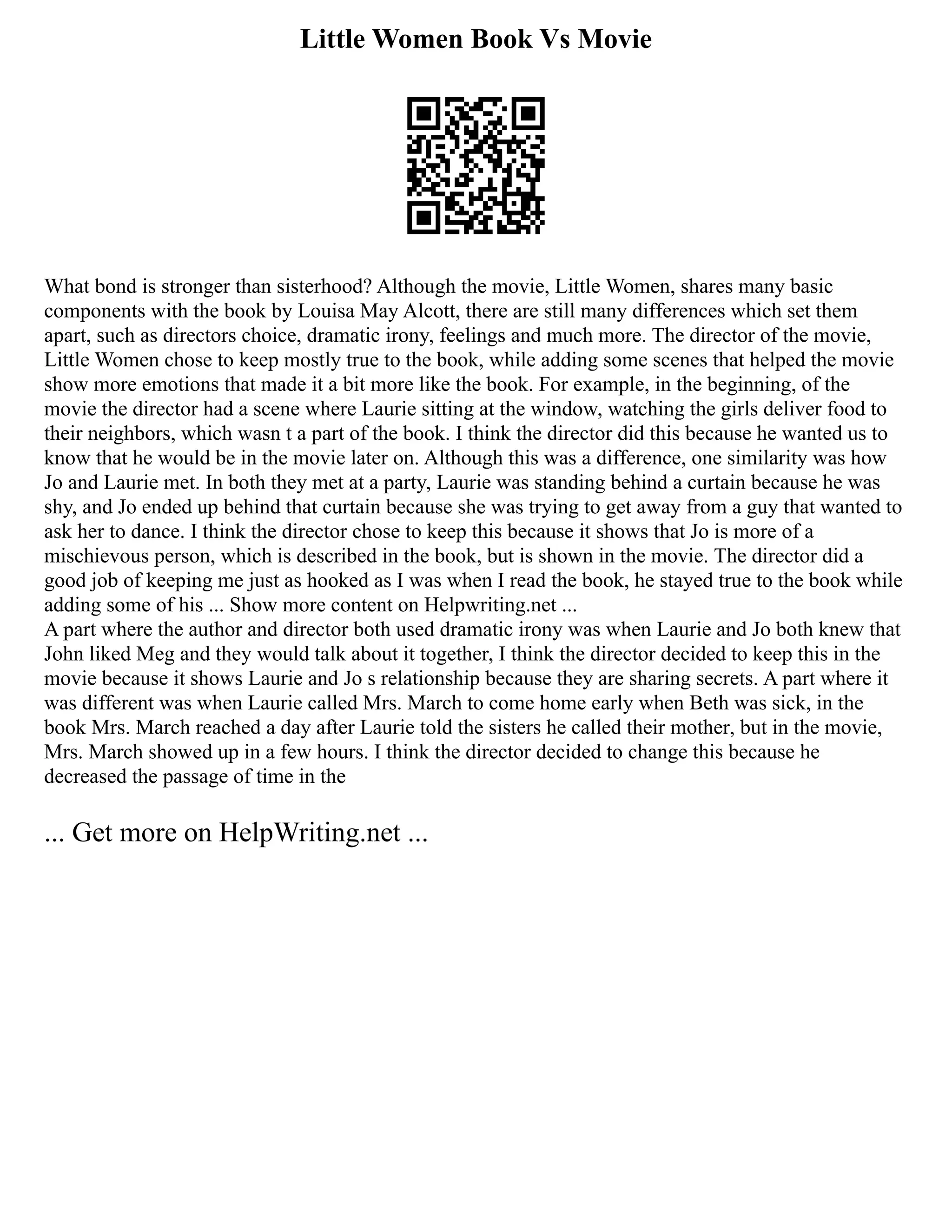 Little Women Book Vs Movie
What bond is stronger than sisterhood? Although the movie, Little Women, shares many basic
components with the book by Louisa May Alcott, there are still many differences which set them
apart, such as directors choice, dramatic irony, feelings and much more. The director of the movie,
Little Women chose to keep mostly true to the book, while adding some scenes that helped the movie
show more emotions that made it a bit more like the book. For example, in the beginning, of the
movie the director had a scene where Laurie sitting at the window, watching the girls deliver food to
their neighbors, which wasn t a part of the book. I think the director did this because he wanted us to
know that he would be in the movie later on. Although this was a difference, one similarity was how
Jo and Laurie met. In both they met at a party, Laurie was standing behind a curtain because he was
shy, and Jo ended up behind that curtain because she was trying to get away from a guy that wanted to
ask her to dance. I think the director chose to keep this because it shows that Jo is more of a
mischievous person, which is described in the book, but is shown in the movie. The director did a
good job of keeping me just as hooked as I was when I read the book, he stayed true to the book while
adding some of his ... Show more content on Helpwriting.net ...
A part where the author and director both used dramatic irony was when Laurie and Jo both knew that
John liked Meg and they would talk about it together, I think the director decided to keep this in the
movie because it shows Laurie and Jo s relationship because they are sharing secrets. A part where it
was different was when Laurie called Mrs. March to come home early when Beth was sick, in the
book Mrs. March reached a day after Laurie told the sisters he called their mother, but in the movie,
Mrs. March showed up in a few hours. I think the director decided to change this because he
decreased the passage of time in the
... Get more on HelpWriting.net ...
 