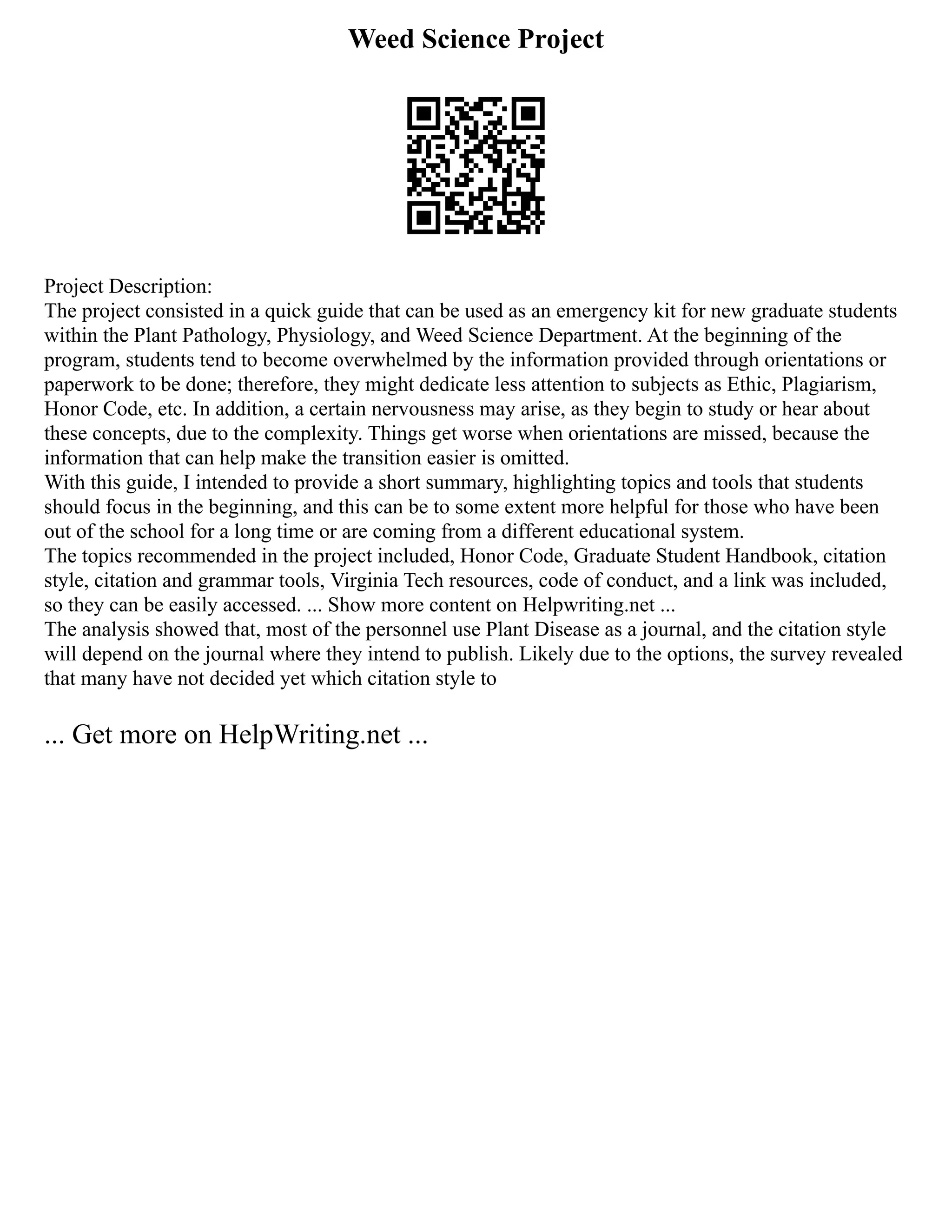 Weed Science Project
Project Description:
The project consisted in a quick guide that can be used as an emergency kit for new graduate students
within the Plant Pathology, Physiology, and Weed Science Department. At the beginning of the
program, students tend to become overwhelmed by the information provided through orientations or
paperwork to be done; therefore, they might dedicate less attention to subjects as Ethic, Plagiarism,
Honor Code, etc. In addition, a certain nervousness may arise, as they begin to study or hear about
these concepts, due to the complexity. Things get worse when orientations are missed, because the
information that can help make the transition easier is omitted.
With this guide, I intended to provide a short summary, highlighting topics and tools that students
should focus in the beginning, and this can be to some extent more helpful for those who have been
out of the school for a long time or are coming from a different educational system.
The topics recommended in the project included, Honor Code, Graduate Student Handbook, citation
style, citation and grammar tools, Virginia Tech resources, code of conduct, and a link was included,
so they can be easily accessed. ... Show more content on Helpwriting.net ...
The analysis showed that, most of the personnel use Plant Disease as a journal, and the citation style
will depend on the journal where they intend to publish. Likely due to the options, the survey revealed
that many have not decided yet which citation style to
... Get more on HelpWriting.net ...
 