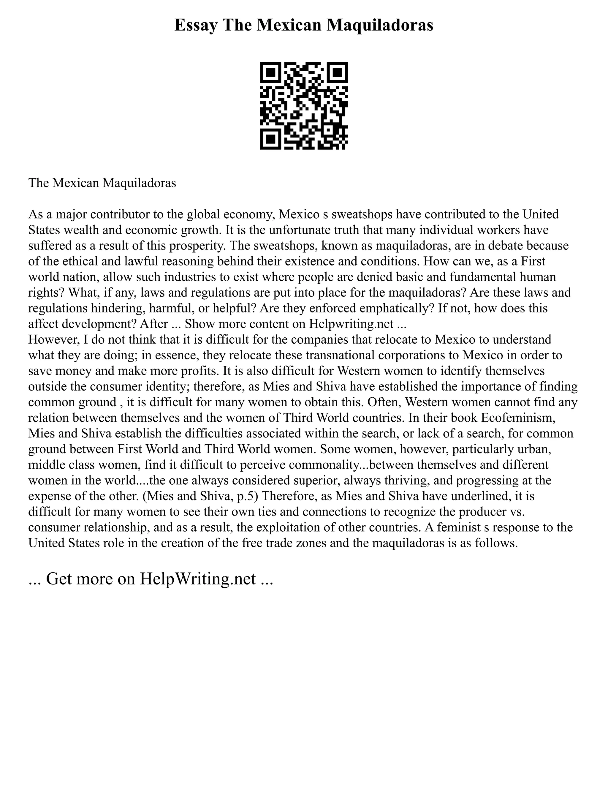 Essay The Mexican Maquiladoras
The Mexican Maquiladoras
As a major contributor to the global economy, Mexico s sweatshops have contributed to the United
States wealth and economic growth. It is the unfortunate truth that many individual workers have
suffered as a result of this prosperity. The sweatshops, known as maquiladoras, are in debate because
of the ethical and lawful reasoning behind their existence and conditions. How can we, as a First
world nation, allow such industries to exist where people are denied basic and fundamental human
rights? What, if any, laws and regulations are put into place for the maquiladoras? Are these laws and
regulations hindering, harmful, or helpful? Are they enforced emphatically? If not, how does this
affect development? After ... Show more content on Helpwriting.net ...
However, I do not think that it is difficult for the companies that relocate to Mexico to understand
what they are doing; in essence, they relocate these transnational corporations to Mexico in order to
save money and make more profits. It is also difficult for Western women to identify themselves
outside the consumer identity; therefore, as Mies and Shiva have established the importance of finding
common ground , it is difficult for many women to obtain this. Often, Western women cannot find any
relation between themselves and the women of Third World countries. In their book Ecofeminism,
Mies and Shiva establish the difficulties associated within the search, or lack of a search, for common
ground between First World and Third World women. Some women, however, particularly urban,
middle class women, find it difficult to perceive commonality...between themselves and different
women in the world....the one always considered superior, always thriving, and progressing at the
expense of the other. (Mies and Shiva, p.5) Therefore, as Mies and Shiva have underlined, it is
difficult for many women to see their own ties and connections to recognize the producer vs.
consumer relationship, and as a result, the exploitation of other countries. A feminist s response to the
United States role in the creation of the free trade zones and the maquiladoras is as follows.
... Get more on HelpWriting.net ...
 