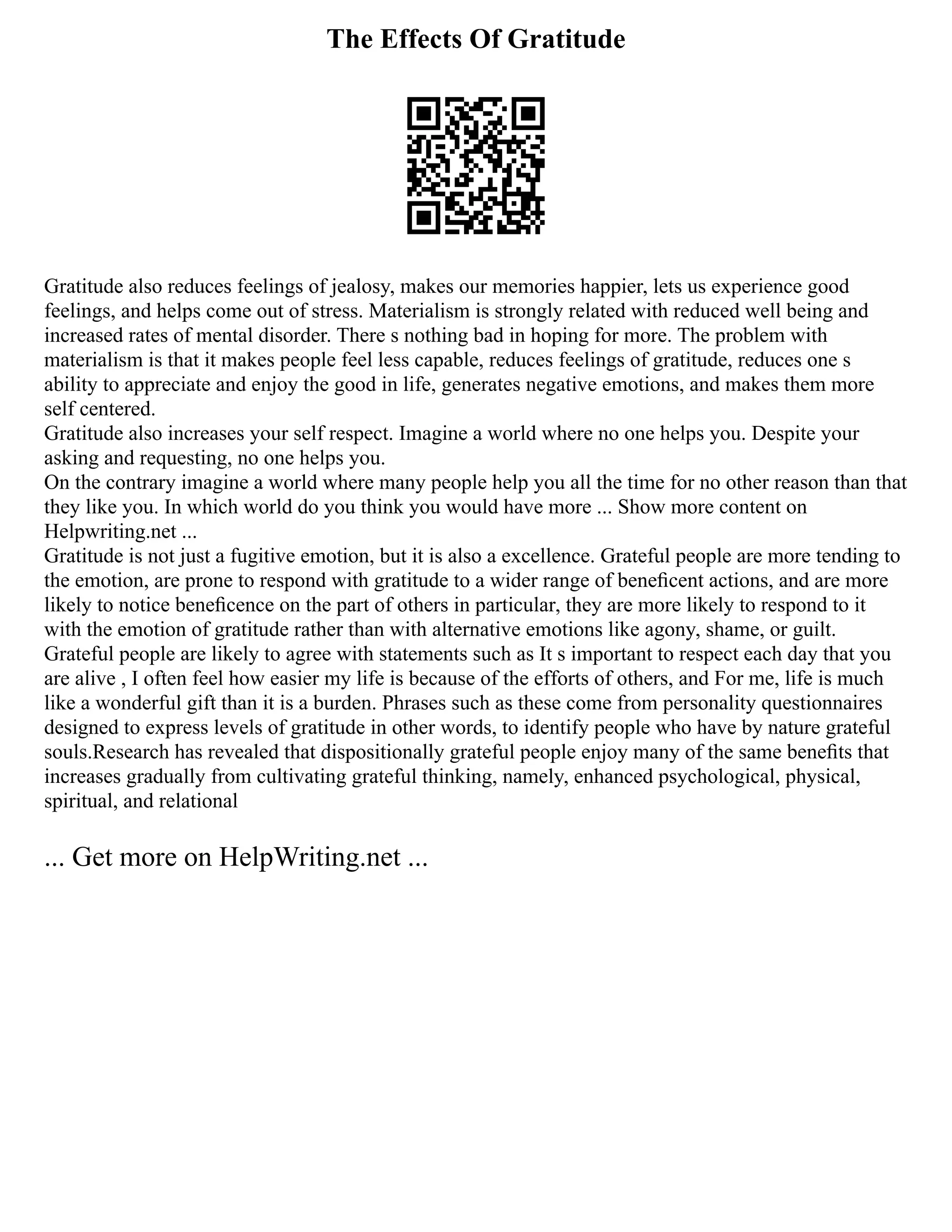 The Effects Of Gratitude
Gratitude also reduces feelings of jealosy, makes our memories happier, lets us experience good
feelings, and helps come out of stress. Materialism is strongly related with reduced well being and
increased rates of mental disorder. There s nothing bad in hoping for more. The problem with
materialism is that it makes people feel less capable, reduces feelings of gratitude, reduces one s
ability to appreciate and enjoy the good in life, generates negative emotions, and makes them more
self centered.
Gratitude also increases your self respect. Imagine a world where no one helps you. Despite your
asking and requesting, no one helps you.
On the contrary imagine a world where many people help you all the time for no other reason than that
they like you. In which world do you think you would have more ... Show more content on
Helpwriting.net ...
Gratitude is not just a fugitive emotion, but it is also a excellence. Grateful people are more tending to
the emotion, are prone to respond with gratitude to a wider range of beneﬁcent actions, and are more
likely to notice beneﬁcence on the part of others in particular, they are more likely to respond to it
with the emotion of gratitude rather than with alternative emotions like agony, shame, or guilt.
Grateful people are likely to agree with statements such as It s important to respect each day that you
are alive , I often feel how easier my life is because of the efforts of others, and For me, life is much
like a wonderful gift than it is a burden. Phrases such as these come from personality questionnaires
designed to express levels of gratitude in other words, to identify people who have by nature grateful
souls.Research has revealed that dispositionally grateful people enjoy many of the same beneﬁts that
increases gradually from cultivating grateful thinking, namely, enhanced psychological, physical,
spiritual, and relational
... Get more on HelpWriting.net ...
 