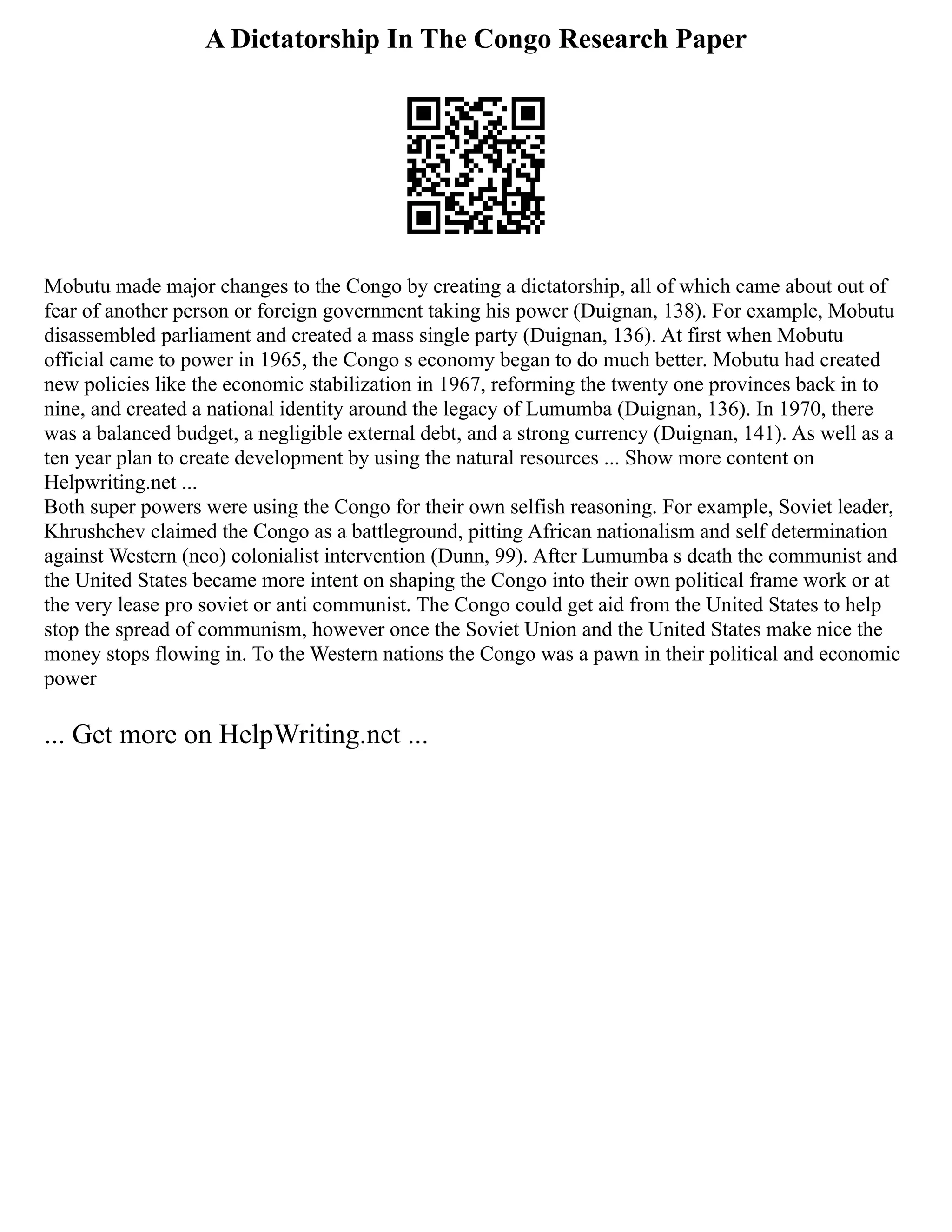 A Dictatorship In The Congo Research Paper
Mobutu made major changes to the Congo by creating a dictatorship, all of which came about out of
fear of another person or foreign government taking his power (Duignan, 138). For example, Mobutu
disassembled parliament and created a mass single party (Duignan, 136). At first when Mobutu
official came to power in 1965, the Congo s economy began to do much better. Mobutu had created
new policies like the economic stabilization in 1967, reforming the twenty one provinces back in to
nine, and created a national identity around the legacy of Lumumba (Duignan, 136). In 1970, there
was a balanced budget, a negligible external debt, and a strong currency (Duignan, 141). As well as a
ten year plan to create development by using the natural resources ... Show more content on
Helpwriting.net ...
Both super powers were using the Congo for their own selfish reasoning. For example, Soviet leader,
Khrushchev claimed the Congo as a battleground, pitting African nationalism and self determination
against Western (neo) colonialist intervention (Dunn, 99). After Lumumba s death the communist and
the United States became more intent on shaping the Congo into their own political frame work or at
the very lease pro soviet or anti communist. The Congo could get aid from the United States to help
stop the spread of communism, however once the Soviet Union and the United States make nice the
money stops flowing in. To the Western nations the Congo was a pawn in their political and economic
power
... Get more on HelpWriting.net ...
 