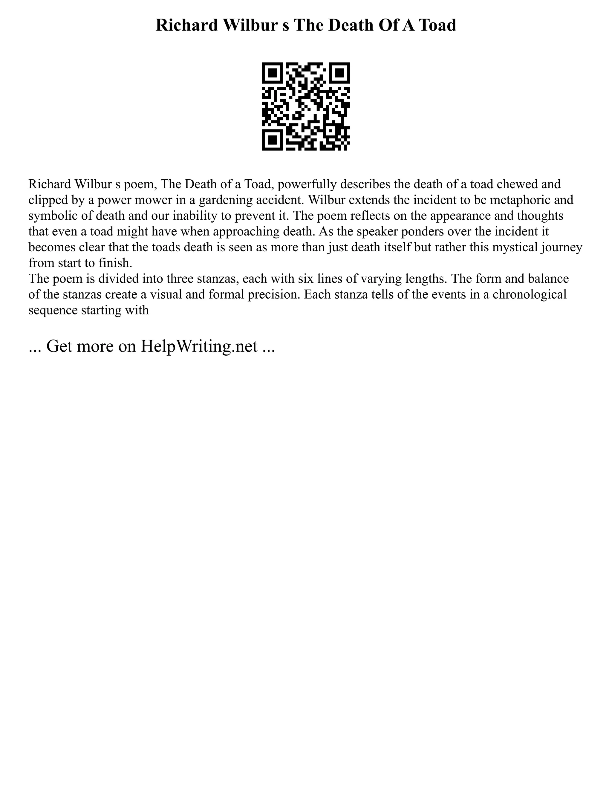 Richard Wilbur s The Death Of A Toad
Richard Wilbur s poem, The Death of a Toad, powerfully describes the death of a toad chewed and
clipped by a power mower in a gardening accident. Wilbur extends the incident to be metaphoric and
symbolic of death and our inability to prevent it. The poem reflects on the appearance and thoughts
that even a toad might have when approaching death. As the speaker ponders over the incident it
becomes clear that the toads death is seen as more than just death itself but rather this mystical journey
from start to finish.
The poem is divided into three stanzas, each with six lines of varying lengths. The form and balance
of the stanzas create a visual and formal precision. Each stanza tells of the events in a chronological
sequence starting with
... Get more on HelpWriting.net ...
 