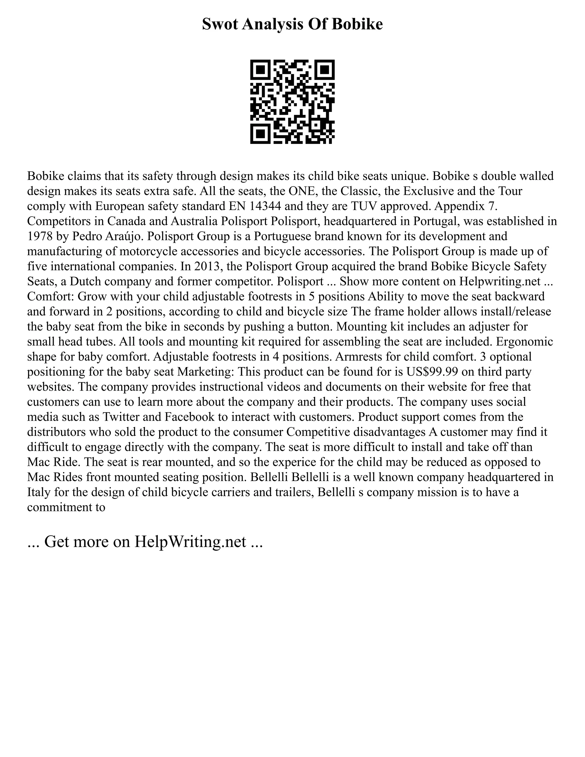 Swot Analysis Of Bobike
Bobike claims that its safety through design makes its child bike seats unique. Bobike s double walled
design makes its seats extra safe. All the seats, the ONE, the Classic, the Exclusive and the Tour
comply with European safety standard EN 14344 and they are TUV approved. Appendix 7.
Competitors in Canada and Australia Polisport Polisport, headquartered in Portugal, was established in
1978 by Pedro Araújo. Polisport Group is a Portuguese brand known for its development and
manufacturing of motorcycle accessories and bicycle accessories. The Polisport Group is made up of
five international companies. In 2013, the Polisport Group acquired the brand Bobike Bicycle Safety
Seats, a Dutch company and former competitor. Polisport ... Show more content on Helpwriting.net ...
Comfort: Grow with your child adjustable footrests in 5 positions Ability to move the seat backward
and forward in 2 positions, according to child and bicycle size The frame holder allows install/release
the baby seat from the bike in seconds by pushing a button. Mounting kit includes an adjuster for
small head tubes. All tools and mounting kit required for assembling the seat are included. Ergonomic
shape for baby comfort. Adjustable footrests in 4 positions. Armrests for child comfort. 3 optional
positioning for the baby seat Marketing: This product can be found for is US$99.99 on third party
websites. The company provides instructional videos and documents on their website for free that
customers can use to learn more about the company and their products. The company uses social
media such as Twitter and Facebook to interact with customers. Product support comes from the
distributors who sold the product to the consumer Competitive disadvantages A customer may find it
difficult to engage directly with the company. The seat is more difficult to install and take off than
Mac Ride. The seat is rear mounted, and so the experice for the child may be reduced as opposed to
Mac Rides front mounted seating position. Bellelli Bellelli is a well known company headquartered in
Italy for the design of child bicycle carriers and trailers, Bellelli s company mission is to have a
commitment to
... Get more on HelpWriting.net ...
 