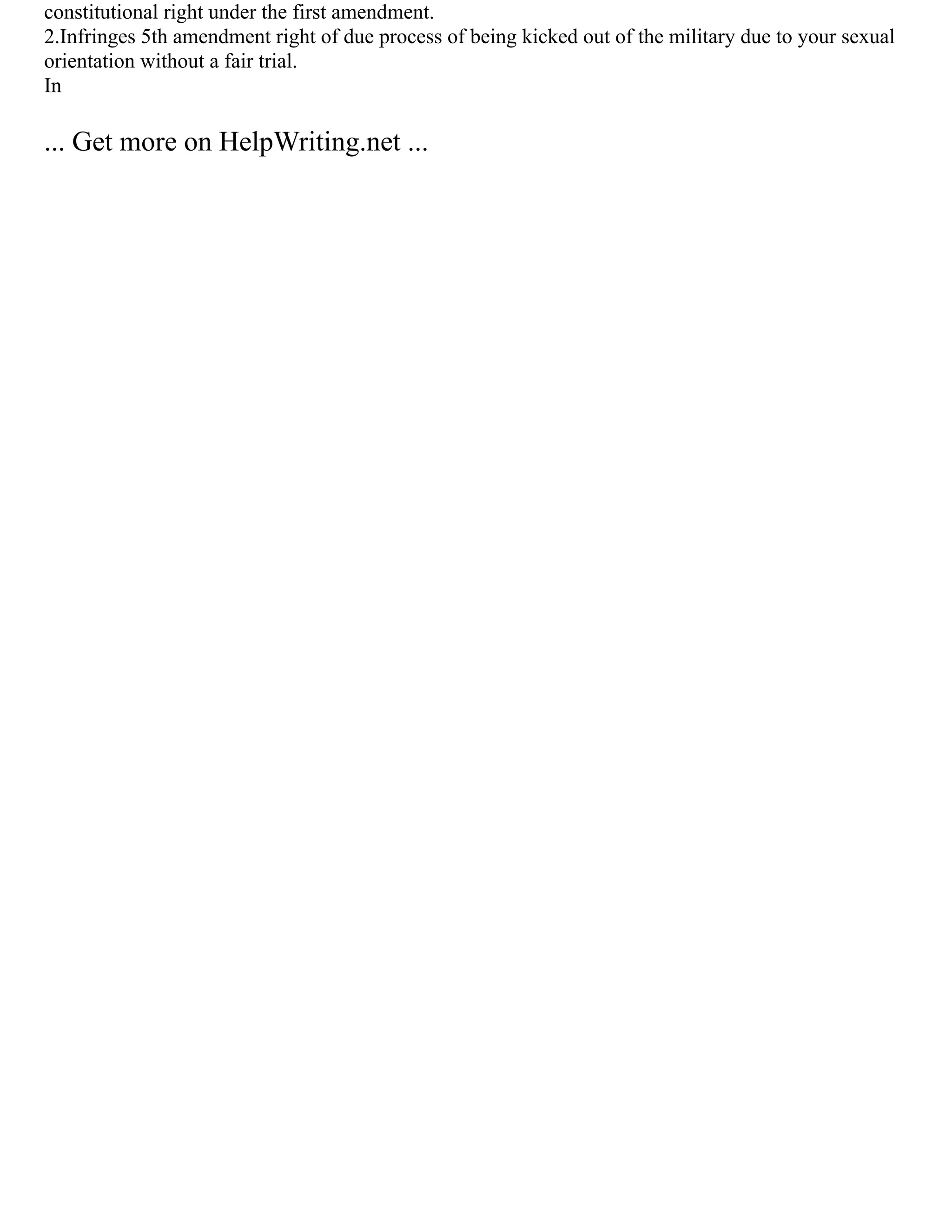 constitutional right under the first amendment.
2.Infringes 5th amendment right of due process of being kicked out of the military due to your sexual
orientation without a fair trial.
In
... Get more on HelpWriting.net ...
 