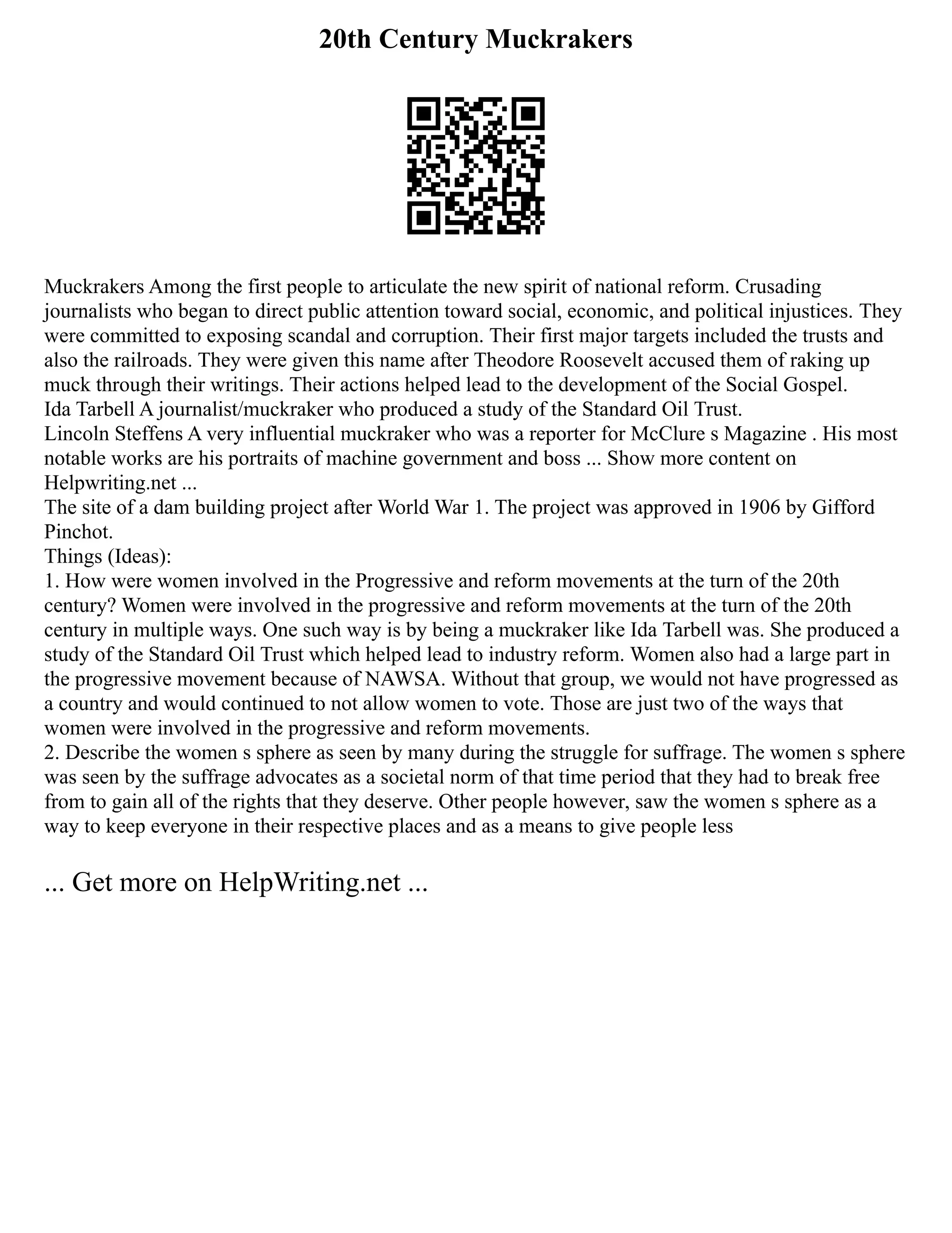 20th Century Muckrakers
Muckrakers Among the first people to articulate the new spirit of national reform. Crusading
journalists who began to direct public attention toward social, economic, and political injustices. They
were committed to exposing scandal and corruption. Their first major targets included the trusts and
also the railroads. They were given this name after Theodore Roosevelt accused them of raking up
muck through their writings. Their actions helped lead to the development of the Social Gospel.
Ida Tarbell A journalist/muckraker who produced a study of the Standard Oil Trust.
Lincoln Steffens A very influential muckraker who was a reporter for McClure s Magazine . His most
notable works are his portraits of machine government and boss ... Show more content on
Helpwriting.net ...
The site of a dam building project after World War 1. The project was approved in 1906 by Gifford
Pinchot.
Things (Ideas):
1. How were women involved in the Progressive and reform movements at the turn of the 20th
century? Women were involved in the progressive and reform movements at the turn of the 20th
century in multiple ways. One such way is by being a muckraker like Ida Tarbell was. She produced a
study of the Standard Oil Trust which helped lead to industry reform. Women also had a large part in
the progressive movement because of NAWSA. Without that group, we would not have progressed as
a country and would continued to not allow women to vote. Those are just two of the ways that
women were involved in the progressive and reform movements.
2. Describe the women s sphere as seen by many during the struggle for suffrage. The women s sphere
was seen by the suffrage advocates as a societal norm of that time period that they had to break free
from to gain all of the rights that they deserve. Other people however, saw the women s sphere as a
way to keep everyone in their respective places and as a means to give people less
... Get more on HelpWriting.net ...
 