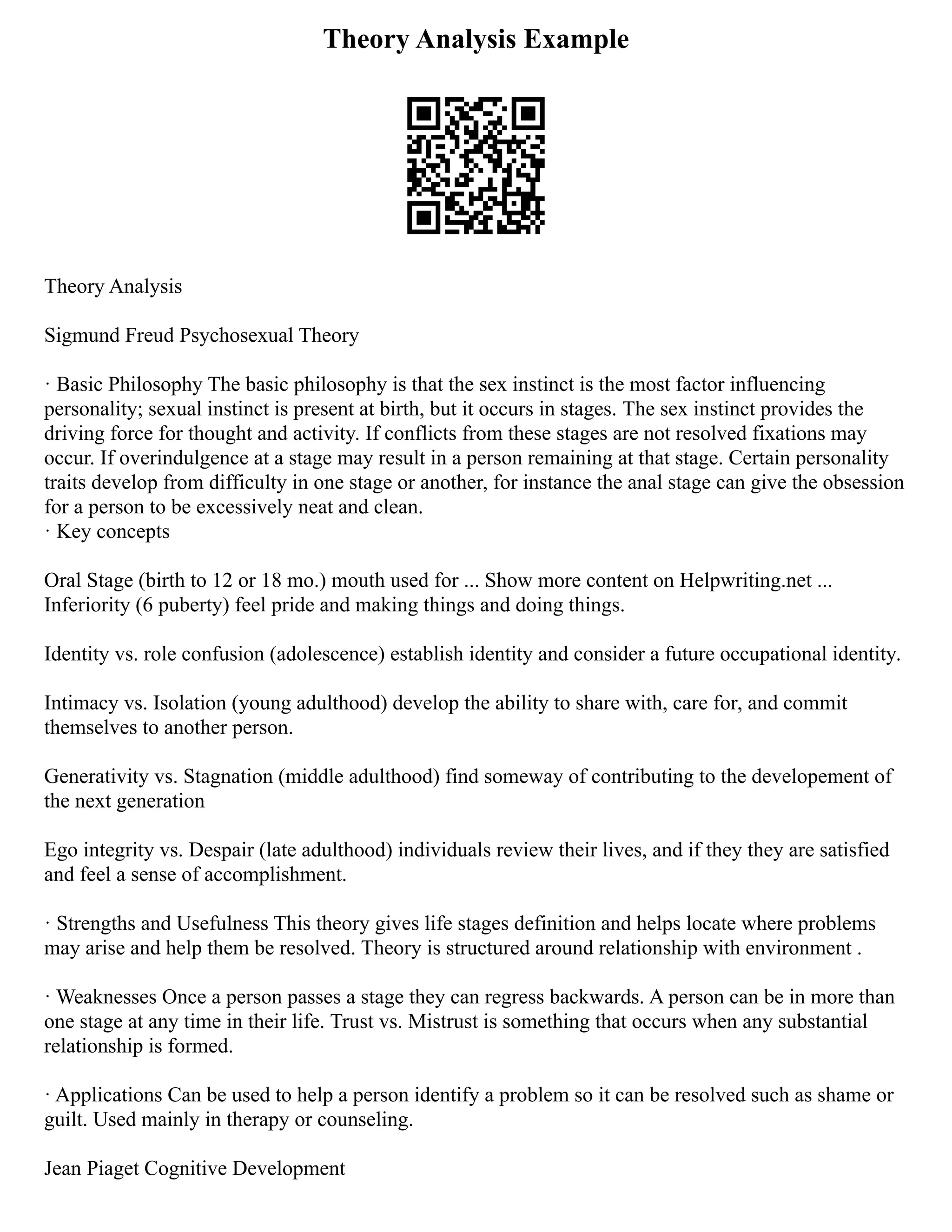 Theory Analysis Example
Theory Analysis
Sigmund Freud Psychosexual Theory
· Basic Philosophy The basic philosophy is that the sex instinct is the most factor influencing
personality; sexual instinct is present at birth, but it occurs in stages. The sex instinct provides the
driving force for thought and activity. If conflicts from these stages are not resolved fixations may
occur. If overindulgence at a stage may result in a person remaining at that stage. Certain personality
traits develop from difficulty in one stage or another, for instance the anal stage can give the obsession
for a person to be excessively neat and clean.
· Key concepts
Oral Stage (birth to 12 or 18 mo.) mouth used for ... Show more content on Helpwriting.net ...
Inferiority (6 puberty) feel pride and making things and doing things.
Identity vs. role confusion (adolescence) establish identity and consider a future occupational identity.
Intimacy vs. Isolation (young adulthood) develop the ability to share with, care for, and commit
themselves to another person.
Generativity vs. Stagnation (middle adulthood) find someway of contributing to the developement of
the next generation
Ego integrity vs. Despair (late adulthood) individuals review their lives, and if they they are satisfied
and feel a sense of accomplishment.
· Strengths and Usefulness This theory gives life stages definition and helps locate where problems
may arise and help them be resolved. Theory is structured around relationship with environment .
· Weaknesses Once a person passes a stage they can regress backwards. A person can be in more than
one stage at any time in their life. Trust vs. Mistrust is something that occurs when any substantial
relationship is formed.
· Applications Can be used to help a person identify a problem so it can be resolved such as shame or
guilt. Used mainly in therapy or counseling.
Jean Piaget Cognitive Development
 