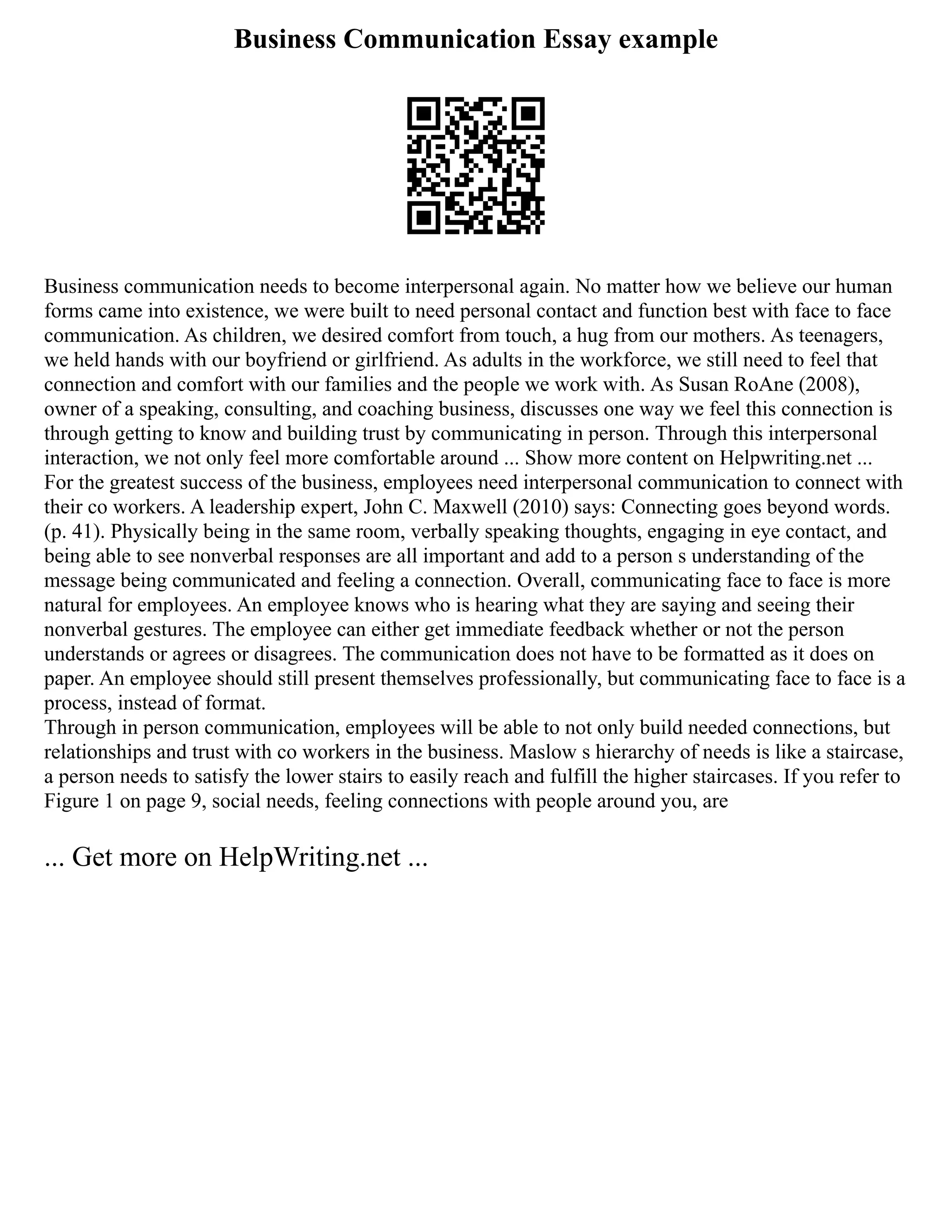 Business Communication Essay example
Business communication needs to become interpersonal again. No matter how we believe our human
forms came into existence, we were built to need personal contact and function best with face to face
communication. As children, we desired comfort from touch, a hug from our mothers. As teenagers,
we held hands with our boyfriend or girlfriend. As adults in the workforce, we still need to feel that
connection and comfort with our families and the people we work with. As Susan RoAne (2008),
owner of a speaking, consulting, and coaching business, discusses one way we feel this connection is
through getting to know and building trust by communicating in person. Through this interpersonal
interaction, we not only feel more comfortable around ... Show more content on Helpwriting.net ...
For the greatest success of the business, employees need interpersonal communication to connect with
their co workers. A leadership expert, John C. Maxwell (2010) says: Connecting goes beyond words.
(p. 41). Physically being in the same room, verbally speaking thoughts, engaging in eye contact, and
being able to see nonverbal responses are all important and add to a person s understanding of the
message being communicated and feeling a connection. Overall, communicating face to face is more
natural for employees. An employee knows who is hearing what they are saying and seeing their
nonverbal gestures. The employee can either get immediate feedback whether or not the person
understands or agrees or disagrees. The communication does not have to be formatted as it does on
paper. An employee should still present themselves professionally, but communicating face to face is a
process, instead of format.
Through in person communication, employees will be able to not only build needed connections, but
relationships and trust with co workers in the business. Maslow s hierarchy of needs is like a staircase,
a person needs to satisfy the lower stairs to easily reach and fulfill the higher staircases. If you refer to
Figure 1 on page 9, social needs, feeling connections with people around you, are
... Get more on HelpWriting.net ...
 